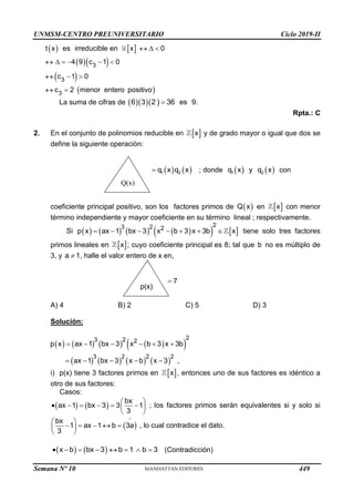 UNMSM-CENTRO PREUNIVERSITARIO Ciclo 2019-II
   
  
 
 
  
     
  
 
3
3
3
t x es irreducible en x 0
4 9 c 1 0
c 1 0
c 2 menor entero positivo
La suma de cifras de    
6 3 2 36 es 9.

Rpta.: C
2. En el conjunto de polinomios reducible en  
x y de grado mayor o igual que dos se
define la siguiente operación:
   
1 2
q x q x
 ; donde    
1 2
q x y q x con
coeficiente principal positivo, son los factores primos de  
Q x en  
x con menor
término independiente y mayor coeficiente en su término lineal ; respectivamente.
Si        
   
2
3 2 2
p x ax 1 bx 3 x b 3 x 3b x
       tiene solo tres factores
primos lineales en  
x ; cuyo coeficiente principal es 8; tal que b no es múltiplo de
3, y a 1
 , halle el valor entero de x en,
7

A) 4 B) 2 C) 5 D) 3
Solución:
       
 
       
2
3 2 2
3 2 2 2
p x ax 1 bx 3 x b 3 x 3b
ax 1 bx 3 x b x 3 ,
     
    
i) p(x) tiene 3 factores primos en  
x , entonces uno de sus factores es idéntico a
otro de sus factores:
Casos:
   
bx
ax 1 bx 3 3 1
3
 
     
 
 
; los factores primos serán equivalentes si y solo si
 
bx
1 ax 1 b 3a
3
 
    
 
 
, lo cual contradice el dato.
   
x b bx 3 b 1 b 3
        (Contradicción)
Q(x)
p(x)
Semana Nº 10 (Prohibida su reproducción y venta) Pág. 51
449
 