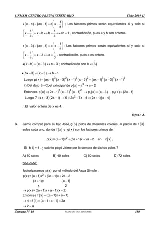 UNMSM-CENTRO PREUNIVERSITARIO Ciclo 2019-II
   
1
x b ax 1 a x
a
 
     
 
 
; Los factores primos serán equivalentes si y solo si
1 1
x x b b ab 1
a a
 
      
 
 
, contradicción, pues a y b son enteros.
   
1
x 3 ax 1 a x
a
 
     
 
 
; Los factores primos serán equivalentes si y solo si
1 1
x x 3 a
a 3
 
    
 
 
, contradicción, pues a es entero.
   
x b x 3 b 3
      ; contradicción con  
b 3

   
bx 3 x 3 b 1
     
Luego                
3 2 2 2 3 4 2
p x ax 1 x 3 x 1 x 3 ax 1 x 3 x 1
        
ii) Del dato   3
8 Coef principal de p x a a 2
   
Entonces                
1 2
3 4 2
p x 2x 1 x 3 x 1 p x x 3 , p x 2x 1
        
Luego      
2
7 x 3 2x 1 0 2x 7x 4 2x 1 x 4
         
El valor entero de x es 4.

Rpta.: A
3. Jaime compró para su hijo José,  
g 3 polos de diferentes colores, al precio de  
f 3
soles cada uno, donde  
f x y  
g x son los factores primos de
 
2
p(x) = (a 1)x (3a 1)x 2a 2 en x ,
    
Si f(1) = 4, ¿ cuánto pagó Jaime por la compra de dichos polos ?
A) 50 soles B) 40 soles C) 60 soles D) 72 soles
Solución:
factorizaramos p(x) por el método del Aspa Simple :
   
2
p(x) = (a 1)x (3a 1)x 2a 2
a 1 x a 1
x 2
p(x) = ((a 1)x a 1)(x 2)
    
 
    
Entonces  
f x ((a 1)x a 1)
   
 
4 f 1 (a 1 a 1) 2a
2 a
      
 
Semana Nº 10 (Prohibida su reproducción y venta) Pág. 51
450
 