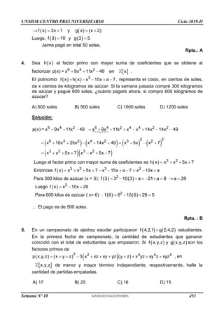 UNMSM-CENTRO PREUNIVERSITARIO Ciclo 2019-II
 
f x 3x 1
   y  
g x (x 2)
 
Luego,    
f 3 10 y g 3 5
 
Jaime pagó en total 50 soles.
Rpta.: A
4. Sea  
h x el factor primo con mayor suma de coeficientes que se obtiene al
factorizar  
6 4 2
p(x) = x 9x 11x 49 en x
   .
El polinomio     3
f x h x x 15x a 7
     , representa el costo, en cientos de soles,
de x cientos de kilogramos de azúcar. Si la semana pasada compré 300 kilogramos
de azúcar y pagué 800 soles, ¿cuánto pagaré ahora, si compro 600 kilogramos de
azúcar?
A) 600 soles B) 500 soles C) 1000 soles D) 1200 soles
Solución:
       
  
6 4 2 6 4 2 4 4 2 2
2 2
6 4 2 4 2 3 2
3 2 3 2
p(x) = x 9x 11x 49 x 9x 11x x x 14x 14x 49
x 10x 25x x 14x 49 x 5x x 7
x x 5x 7 x x 5x 7
          
         
      
Luego el factor primo con mayor suma de coeficientes es   3 2
h x x x 5x 7
   
Entonces   3 2 3 2
f x x x 5x 7 x 15x a 7 x 10x a
          
Para 300 kilos de azúcar (x = 3):    
2
f 3 3 10 3 a 21 a 8 a 29
        
Luego   2
f x x 10x 29
  
Para 600 kilos de azúcar ( x= 6) :    
2
f 6 6 10 6 29 5
   
 El pago es de 500 soles.
Rpta. : B
5. En un campeonato de ajedrez escolar participaron    
f 4,2,1 g 2,4,2
 estudiantes.
En la primera fecha de campeonato, la cantidad de estudiantes que ganaron
coincidió con el total de estudiantes que empataron. Si    
f x,y,z y g x,y,z son los
factores primos de
      
3 2 4 4 4
p x,y,z x y z 3 x xz xy yz y z x yz xy z xyz
           , en
 
x,y,z de menor y mayor término independiente, respectivamente, halle la
cantidad de partidas empatadas.
A) 17 B) 25 C) 16 D) 15
Semana Nº 10 (Prohibida su reproducción y venta) Pág. 51
451
 