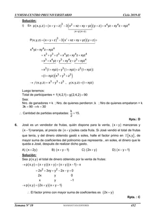 UNMSM-CENTRO PREUNIVERSITARIO Ciclo 2019-II
Solución:
i) En      
  
 
3 2 4 4 4
x y x z
p x,y,z x y z 3 x xz xy yz y z x yz xy z xyz
 
          
    
     
  
 
2
( )
1 1 1 }
1
( ) , ( ) 1
3
4 4 4
3 3 3 4 4 4
3 4 3 4 3 4
3 3 3
3 3 3
3 3 3
P x,y,z x y z 3 x xz xy yz y z
x yz xy z xyz
x y z x yz xy z xyz
x x yz y xy z z xyz
x xyz y xyz z xyz
xyz x y z
x,y,z x y z x,y,z xyz
        
 
     
     
     
   
     
f g
Luego tenemos:
Total de participantes =    
f 4,2,1 g 2,4,2 90
 
Sea:
Nro. de ganadores = k ; Nro. de quienes perdieron ;k ; Nro de quienes empataron = k
3k 90 k 30
  
 Cantidad de partidas empatadas:
k
15.
2

Rpta.: D
6. José es un vendedor de frutas, quién dispone para la venta,  
x y
 manzanas y
 
x 1
 naranjas, al precio de  
x y
 soles cada fruta. Si José vendió el total de frutas
que tenía, y del dinero obtenido gastó x soles, halle el factor primo en  
x,y , de
mayor suma de coeficientes del polinomio que representa , en soles, el dinero que le
queda a José, después de realizar dicho gasto.
A)  
x 2y
 B)  
x y 1
  C)  
2x y
 D)  
x y 1
 
Solución:
Sea  
p x,y el total de dinero obtenido por la venta de frutas:
       
    
2 2
p x,y x y x y x y x 1 x
2x 3xy y 2x y 0
2x y 0
x y 1
p x,y 2x y x y 1
       
     

    
 El factor primo con mayor suma de coeficientes es  
2x y

Rpta. : C
Semana Nº 10 (Prohibida su reproducción y venta) Pág. 51
452
 