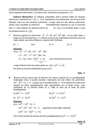 UNMSM-CENTRO PREUNIVERSITARIO Ciclo 2019-II
Lea la siguiente información, y en base a ello, responda las preguntas 7 y 8.
Software Matemático: El software matemático Arturo permite hallar los factores
primos de un polinomio en  
x y  
x , ingresando cinco polinomios, con los que dicho
software suma los tres primeros polinomios, y luego resta los dos últimos polinomios,
dando como resultado el polinomio . Inmediatamente después se usa el comando
facp ( ) para obtener los factores primos de en  
x o el comando facp( ) para
los factores primos en  
x .
7. Bryanna ingresó los polinomios 5 3 2 4
x , x 24 , 3x , 3x ,26x
 , en el orden dado, y
luego usó el comando facp ( ). Halle la suma de los coeficientes del factor primo de
mayor grado, que obtuvo Bryanna, usando dicho Software.
A) 1
 B) 0 C) 4 D) –2
Solución:
 
      
5 3 2 4
5 4 3 2
2
0
m x x x 24 3x 3x 26x
x 3x x 3x 26x 24
x 1 x 2 x 3 x x 4 ... por divisores binomicos

     
     
     
Luego el factor primo de mayor grado es:    
2
q x x x 4
  
Por tanto la suma de coeficientes de q(x) es 4.
Rpta.: C
8. Bryanna ahora conoce que el volumen (en metros cúbicos) de un paralelepípedo
rectangular recto, lo puede expresar, ingresando (en ese orden) los polinomios:
4 2
3x , 2x , 7x, 2 ,0 ; y luego usa el comando facp( ) . Si la medida de la altura (en
metros) de dicho paralelepípedo está representado por el factor primo, cuyo
coeficiente de su término lineal es 3, halle el área de la base de dicho
paralelepípedo.
A)  
2 2
3x x 1 m
  B)  
2 2
x x 2 m
 
C)  
2 2
x x 2 m
  D)  
2 2
2x x 1 m
 
Solución:
 
 
  
4 2
4 3 2
2 2
p x 3x 2x 7x 2
3x 0x 2x 7x 2 ... aplicamos aspa doble especial
3x 3x 1 x x 2
   
    
    
Por lo tanto el área de la base de dicho paralelepípedo es  
2 2
x x 2 m
 
Rpta.: B
Semana Nº 10 (Prohibida su reproducción y venta) Pág. 51
453
 