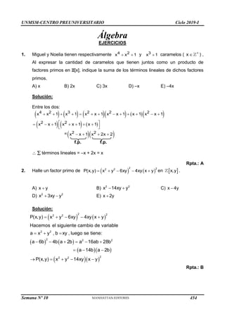 UNMSM-CENTRO PREUNIVERSITARIO Ciclo 2019-I
Semana Nº 10 (Prohibida su reproducción y venta) Pág. 51
Álgebra
EJERCICIOS
1. Miguel y Noelia tienen respectivamente  
4 2
x x 1 y 
3
x 1 caramelos ( 

x ) ,
Al expresar la cantidad de caramelos que tienen juntos como un producto de
factores primos en Z[x], indique la suma de los términos lineales de dichos factores
primos.
A) x B) 2x C) 3x D) –x E) –4x
Solución:
Entre los dos:
         
     
            
 
      
 
 
4 2 3 2 2 2
2 2
x x 1 x 1 x x 1 x x 1 x 1 x x 1
x x 1 x x 1 x 1
=  
   
2 2
x x 1 x 2x 2
f.p. f.p.
  términos lineales = –x + 2x = x
Rpta.: A
2. Halle un factor primo de    
    
2 2
2 2
P(x,y) x y 6xy 4xy x y en  
x,y .
A) 
x y B)  
2 2
x 14xy y C) 
x 4y
D)  
2 2
x 3xy y E) 
x 2y
Solución:
   
   
  
  
    
  
     
  
    
2 2
2 2
2 2
2 2 2
2
2 2
P(x,y) x y 6xy 4xy x y
Hacemos el siguiente cambio de variable
a x y , b xy , luego se tiene:
a 6b 4b a 2b a 16ab 28b
a 14b a 2b
P(x,y) x y 14xy x y
Rpta.: B
454
 