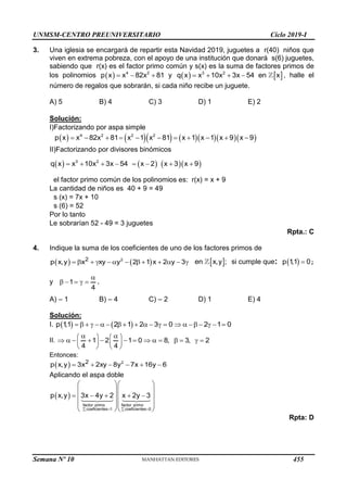 UNMSM-CENTRO PREUNIVERSITARIO Ciclo 2019-I
Semana Nº 10 (Prohibida su reproducción y venta) Pág. 52
3. Una iglesia se encargará de repartir esta Navidad 2019, juguetes a r(40) niños que
viven en extrema pobreza, con el apoyo de una institución que donará s(6) juguetes,
sabiendo que r(x) es el factor primo común y s(x) es la suma de factores primos de
los polinomios     
4 2
p x x 82x 81 y    
   
3 2
q x x 10x 3x 54 en x , halle el
número de regalos que sobrarán, si cada niño recibe un juguete.
A) 5 B) 4 C) 3 D) 1 E) 2
Solución:
I)Factorizando por aspa simple
         
          
4 2 2 2
p x x 82x 81 x 1 x 81 x 1 x 1 x 9 x 9
II)Factorizando por divisores binómicos
      
       
3 2
q x x 10x 3x 54 x 2 x 3 x 9
el factor primo común de los polinomios es: r(x) = x + 9
La cantidad de niños es 40 + 9 = 49
s (x) = 7x + 10
s (6) = 52
Por lo tanto
Le sobrarían 52 - 49 = 3 juguetes
Rpta.: C
4. Indique la suma de los coeficientes de uno de los factores primos de
   
            
2
2
p x,y x xy y 2 1 x 2 y 3  
en x,y ; si cumple que:   
p 1
,1 0;
y

    
1
4
.
A) – 1 B) – 4 C) – 2 D) 1 E) 4
Solución:
I.    
                    
p 1
,1 2 1 2 3 0 2 1 0
II.
 
   
             
   
   
1 2 1 0 8, 3, 2
4 4
Entonces:
       
2
2
p x,y 3x 2xy 8y 7x 16y 6
Aplicando el aspa doble
 
   
  
  
    
  
  
  
factor primo factor primo
coeficientes 1 coeficientes 0
p x,y 3x 4y 2 x 2y 3
Rpta: D
455
 