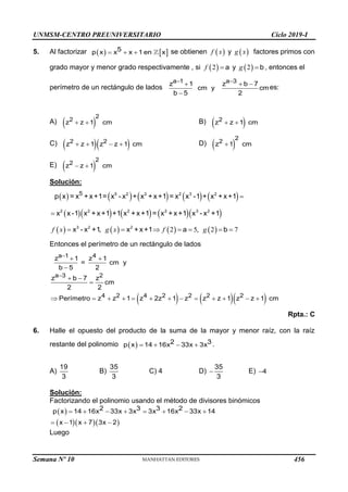 UNMSM-CENTRO PREUNIVERSITARIO Ciclo 2019-I
Semana Nº 10 (Prohibida su reproducción y venta) Pág. 53
5. Al factorizar    
  
5
p x x x 1 en x se obtienen  
f x y  
g x factores primos con
grado mayor y menor grado respectivamente , si  
2
f  a y  
2
g  b , entonces el
perímetro de un rectángulo de lados
 
  

a 1 a 3
z 1 z b 7
cm y cm
b 5 2
es:
A)  
 
2
2
z z 1 cm B)  
 
2
z z 1 cm
C)   
   
2 2
z z 1 z z 1 cm D)  

2
2
z 1 cm
E)  
 
2
2
z z 1 cm
Solución:
         
5 2 2 2 3 2
5
p x = x +x+1= x - x + x +x+1 = x x -1 + x +x+1
       
2 2 2 2 3 2
x x-1 x +x+1 +1 x +x+1 = x +x+1 x - x +1

       
, 2 5, 2 7
f x g x f g
      
3 2 2
x - x +1 x +x+1 a b
Entonces el perímetro de un rectángulo de lados
    


 

 

            
a 1 4
a 3 2
4 2 4 2 2 2 2
z 1 z 1
= cm y
b 5 2
z b 7 z
cm
2 2
Perímetro z z 1 z 2z 1 z z z 1 z z 1 cm
Rpta.: C
6. Halle el opuesto del producto de la suma de la mayor y menor raíz, con la raíz
restante del polinomio      
2 3
p x 14 16x 33x 3x .
A)
19
3
B)
35
3
C) 4 D) 
35
3
E) 4
Solución:
Factorizando el polinomio usando el método de divisores binómicos
 
   
       
   
2 3 3 2
p x 14 16x 33x 3x 3x 16x 33x 14
x 1 x 7 3x 2
Luego
456
 