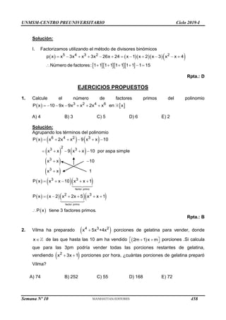 UNMSM-CENTRO PREUNIVERSITARIO Ciclo 2019-I
Semana Nº 10 (Prohibida su reproducción y venta) Pág. 55
Solución:
I. Factorizamos utilizando el método de divisores binómicos
      
    
5 4 3 2 2
p x x 3x x 3x 26x 24 x 1 x 2 x 3 x x 4
Número de factores: 1 1 1 1 1 1 1 1 1 15
           
      
Rpta.: D
EJERCICIOS PROPUESTOS
1. Calcule el número de factores primos del polinomio
   
      
3 2 4 6
P x 10 9x 9x x 2x x en x
A) 4 B) 3 C) 5 D) 6 E) 2
Solución:
Agrupando los términos del polinomio
     
   
 
 
    
    
     
    
 

    
    
factor primo
factor primo
6 4 2 3
2
3 3
3
3
3 3
2 3
P x x 2x x 9 x x 10
x x 9 x x 10 por aspa simple
x x 10
x x 1
P x x x 10 x x 1
P x x 2 x 2x 5 x
 
 


x 1
P x tiene 3 factores primos.
Rpta.: B
2. Vilma ha preparado  

4 3 2
x 5x +4x porciones de gelatina para vender, donde

x de las que hasta las 10 am ha vendido  
 
 
 
2m 1 x m porciones .Si calcula
que para las 3pm podría vender todas las porciones restantes de gelatina,
vendiendo  
 
2
x 3x 1 porciones por hora, ¿cuántas porciones de gelatina preparó
Vilma?
A) 74 B) 252 C) 55 D) 168 E) 72
458
 
