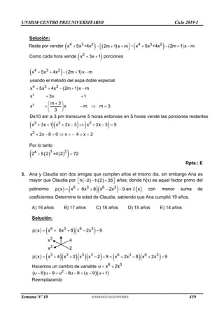UNMSM-CENTRO PREUNIVERSITARIO Ciclo 2019-I
Semana Nº 10 (Prohibida su reproducción y venta) Pág. 56
Solución:
Resta por vender  

4 3 2
x 5x +4x  
 
  
 
2m 1 x m =   
   
4 3 2
x 5x +4x 2m 1 x m
Como cada hora vende  
 
2
x 3x 1 porciones
   
 
2
2
4 3 2
4 3 2
x 5x 4x 2m 1 x m
usando el método del aspa doble especial
x 5x 4x 2m 1 x m
x 3x 1
m 3
x x m
De10 am a 3 pm transc
m 3
3
urre 5 horas entonces en 5 h
    
    
 

 
   
 
 
    
2 2 2
2
x 3x
oras
1 x 2x
vende las porciones r
3 x
estante
2x 3 5
x 2x 8 0 x 4 x
s
2
       
       
Por lo tanto
   
 
 
3 2
4
2 5 2 +4 2 72
Rpta.: E
3. Ana y Claudia son dos amigas que cumplen años el mismo dia, sin embargo Ana es
mayor que Claudia por    
 
  
 
h 2 h 2 35 años; donde h(x) es aquel factor primo del
polinomio       
    
6 3 6 3
p x x 6x 8 x 2x 9 en x con menor suma de
coeficientes. Determine la edad de Claudia, sabiendo que Ana cumplió 19 años.
A) 16 años B) 17 años C) 18 años D) 15 años E) 14 años
Solución:
    
         
    
         
6 3 6 3
3
3
3 3 3 3 6 3 6 3
p x x 6x 8 x 2x 9
x 4
x 2
p x x 4 x 2 x x 2 9 x 2x 8 x 2x 9
Hacemos un cambio de variable  
6 3
u x 2x
    
       
2
u 8 u 9 u 8u 9 u 9 u 1
Reemplazando
459
 