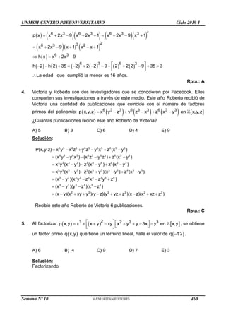 UNMSM-CENTRO PREUNIVERSITARIO Ciclo 2019-I
Semana Nº 10 (Prohibida su reproducción y venta) Pág. 57
       
    
 
        
     
   
2
6 3 6 3 6 3 3
2
2
6 3 2
6 3
p x x 2x 9 x 2x 1 x 2x 9 x 1
x 2x 9 x 1 x x 1
h x x 2x 9
           
 
            
 
 

6 3 6 3
a edad que cumplió la
h 2 h 2 35 2 2
menor es
2 9 2 2 2 9
16 a
35 3
L ños.
Rpta.: A
4. Victoria y Roberto son dos investigadores que se conocieron por Facebook. Ellos
comparten sus investigaciones a través de este medio. Este año Roberto recibió de
Victoria una cantidad de publicaciones que coincide con el número de factores
primos del polinomio:          
     
6 3 3 6 3 3 6 3 3
p x,y,z x y z y z x z x y en x,y,z
¿Cuántas publicaciones recibió este año Roberto de Victoria?
A) 5 B) 3 C) 6 D) 4 E) 9
Solución:
     
     
     
      
   
6 3 6 3 6 3 6 3 6 3 3
6 3 6 3 6 3 6 3 6 3 3
3 3 3 3 3 6 6 6 3 3
3 3 3 3 3 3 3 3 3 6 3 3
3 3 3 3 3 3
P(x,y,z) x y x z y z y x z (x y )
(x y y x ) (x z y z ) z (x y )
x y (x y ) z (x y ) z (x y )
x y (x y ) z (x y )(x y ) z (x y )
(x y )(x y z x z 
   
         
3 3 6
3 3 3 3 3 3
2 2 2 2 2 2
y z )
(x y )(y z )(x z )
(x y)(x xy y )(y z)(y yz z )(x z)(x xz z )
Recibió este año Roberto de Victoria 6 publicaciones.
Rpta.: C
5. Al factorizar      
   
       
   
 
2
3 2 2 3
p x,y x x y xy x y y 3x y en x,y , se obtiene
un factor primo  
q x,y que tiene un término lineal, halle el valor de  

q 1
,2 .
A) 6 B) 4 C) 9 D) 7 E) 3
Solución:
Factorizando
460
 