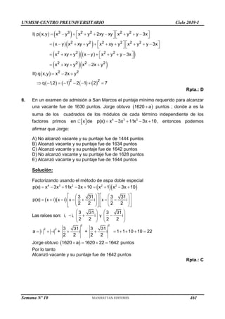 UNMSM-CENTRO PREUNIVERSITARIO Ciclo 2019-I
Semana Nº 10 (Prohibida su reproducción y venta) Pág. 58
   
  
   
 
  
   
        
   
   
         
   
 
       
 
    
3 3 2 2 2 2
2 2 2 2 2 2
2 2 2 2
2 2 2 2
I) p x,y x y x y 2xy xy x y y 3x
x y x xy y x xy y x y y 3x
x xy y x y x y y 3x
x xy y x 2x y
 
       
  
       
2 2
2 2
II) q x,y x 2x y
q 1
,2 1 2 1 2 7
Rpta.: D
6. En un examen de admisión a San Marcos el puntaje mínimo requerido para alcanzar
una vacante fue de 1630 puntos. Jorge obtuvo  

1620 a puntos ; donde a es la
suma de los cuadrados de los módulos de cada término independiente de los
factores primos  
en x de     
4 3 2
p(x) x 3x 11x 3x 10, entonces podemos
afirmar que Jorge:
A) No alcanzó vacante y su puntaje fue de 1444 puntos
B) Alcanzó vacante y su puntaje fue de 1634 puntos
C) Alcanzó vacante y su puntaje fue de 1642 puntos
D) No alcanzó vacante y su puntaje fue de 1628 puntos
E) Alcanzó vacante y su puntaje fue de 1644 puntos
Solución:
Factorizando usando el método de aspa doble especial
  
  
        
   
   
      
   
   
   
   
   
   
4 3 2 2 2
p(x) x 3x 11x 3x 10 x 1 x 3x 10
3 31 3 31
p(x)
2 2 2 2
x i x i x i x i
Las raíces son:
   
  
   
   
   
3 31 3 31
, ,
2 2 2 2
i i i y i
         
2 2
2 2 3 31 3 31
a + + 1 1 10 10 22
2 2 2 2
i i i i
Jorge obtuvo  
   
1620 a 1620 22 1642 puntos
Por lo tanto
Alcanzó vacante y su puntaje fue de 1642 puntos
Rpta.: C
461
 
