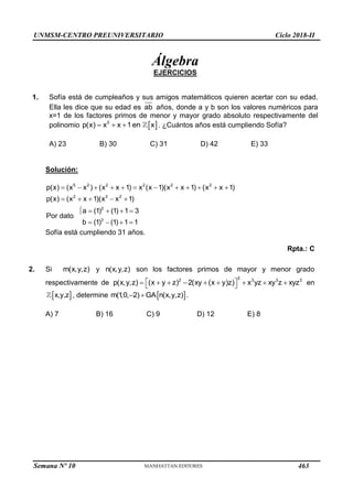UNMSM-CENTRO PREUNIVERSITARIO Ciclo 2018-II
Semana Nº 10 (Prohibida su reproducción y venta) Pág. 48
Álgebra
EJERCICIOS
1. Sofía está de cumpleaños y sus amigos matemáticos quieren acertar con su edad.
Ella les dice que su edad es ab años, donde a y b son los valores numéricos para
x=1 de los factores primos de menor y mayor grado absoluto respectivamente del
polinomio  
5
p(x) x x 1en x
   . ¿Cuántos años está cumpliendo Sofía?
A) 23 B) 30 C) 31 D) 42 E) 33
Solución:
5 2 2 2 2
2 3 2
2
3
p(x)  (x x )  (x 2
x 1)  x (x 1)(x x 1)  (x x 1)
p(x)  (x x 1)(x x 1)
a  (1) (1) 1 3
Por dato
b  (1)  (1) 1 1
   
  
 


Sofía está cumpliendo 31 años.
Rpta.: C
2. Si m(x,y,z) y n(x,y,z) son los factores primos de mayor y menor grado
respectivamente de
2
2 3 3 3
p(x,y,z)  (x  y  z)  2(xy (x  y)z)
 
   x yz  xy z  xyz en
x,y,z, determine )
m(1
,0, GAn(x,y,z
2)
  .
A) 7 B) 16 C) 9 D) 12 E) 8
463
 