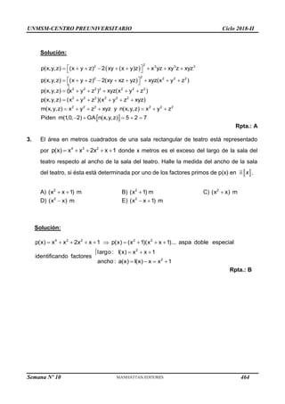 UNMSM-CENTRO PREUNIVERSITARIO Ciclo 2018-II
Semana Nº 10 (Prohibida su reproducción y venta) Pág. 49



Solución:
 
2
2 3 3 3
2
2 2 2 2
2 2 2 2 2 2 2
2 2 2 2 2 2
2 2 2 2 2
p(x,y,z) (x y z) 2 xy (x y)z x yz xy z xyz
p(x,y,z) (x y z) 2(xy xz yz) xyz(x y z )
p(x,y,z) (x y z ) xyz(x y z )
p(x,y,z) (x y z )(x y z xyz)
m(x,y,z) x y z xyz y n(x,y,z) x y
 
        
 
 
        
 
     
     
      
 
2
z
Piden m(1
,0, 2) GA n(x,y,z) 5 2 7
    
Rpta.: A
3. El área en metros cuadrados de una sala rectangular de teatro está representado
por 4 3 2
p(x) x x 2x x 1
     donde x metros es el exceso del largo de la sala del
teatro respecto al ancho de la sala del teatro. Halle la medida del ancho de la sala
del teatro, si ésta está determinada por uno de los factores primos de p(x) en  
x .
A) 2
(x x 1) m
  B) 2
(x 1) m
 C) 2
(x x) m

D) 2
(x x) m
 E) 2
(x x 1) m
 
Solución:
4 3 2 2 2
2
2
p(x)  x  x  2x  x 1  p(x)  (x 1)(x x 1)... aspa doble especial
largo : l(x)  x x 1
identificando factores
ancho : a(x)  I(x)  x  x 1
 




Rpta.: B
464
 