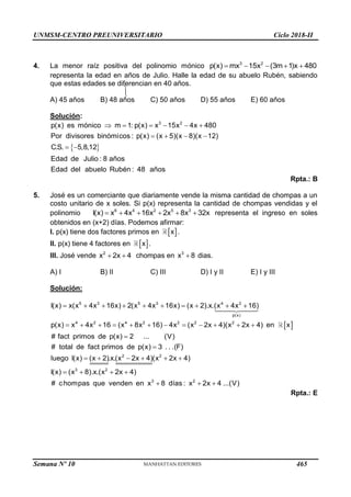 UNMSM-CENTRO PREUNIVERSITARIO Ciclo 2018-II
Semana Nº 10 (Prohibida su reproducción y venta) Pág. 50



4. La menor raíz positiva del polinomio mónico 3 2
p(x) mx 15x (3m 1)x 480
    
representa la edad en años de Julio. Halle la edad de su abuelo Rubén, sabiendo
que estas edades se diferencian en 40 años.
A) 45 años B) 48 años C) 50 años D) 55 años E) 60 años
Solución:
 
3 2
p(x) es mónico m 1: p(x) x 15x 4x 480
Por divisores binómicos : p(x) (x 5)(x 8)(x 12)
C.S. 5,8,12
Edad de Julio : 8 años
Edad del abuelo Rubén : 48 años
     
   
 
Rpta.: B
5. José es un comerciante que diariamente vende la misma cantidad de chompas a un
costo unitario de x soles. Si p(x) representa la cantidad de chompas vendidas y el
polinomio 6 4 2 5 3
I(x) x 4x 16x 2x 8x 32x
      representa el ingreso en soles
obtenidos en (x+2) días. Podemos afirmar:
I. p(x) tiene dos factores primos en  
x .
II. p(x) tiene 4 factores en  
x .
III. José vende 2
x 2x 4
  chompas en 3
x 8
 dias.
A) I B) II C) III D) I y II E) I y III
Solución:
 
5 3 5 3 4 2
p(x)
4 2 4 2 2 2 2
2
I(x) x(x 4x 16x) 2(x 4x 16x) (x 2).x.(x 4x 16)
p(x) x 4x 16 (x 8x 16) 4x (x 2x 4)(x 2x 4) en x
# fact primos de p(x) 2 ... (V)
# total de fact primos de p(x) 3 . . .(F)
luego I(x) (x 2).x.(x 2x 4)
         
           


    2
3 2
3 2
(x 2x 4)
I(x) (x 8).x.(x 2x 4)
# chompas que venden en x 8 días : x 2x 4 ...(V)
 
   
  
Rpta.: E
465
 