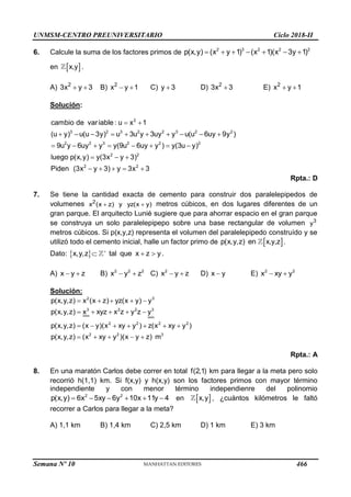 UNMSM-CENTRO PREUNIVERSITARIO Ciclo 2018-II
Semana Nº 10 (Prohibida su reproducción y venta) Pág. 51
6. Calcule la suma de los factores primos de 2 3 2 2 2
p(x,y) (x y 1) (x 1)(x 3y 1)
      
en  
x,y .
A) 2
3x y 3
  B) 2
x y 1
  C) y 3
 D) 2
3x 3
 E) 2
x y 1
 
Solución:
2
3 2 3 2 2 3 2 2
2 2 3 2 2 2
2 2
2 2
cambio de variable : u x 1
(u y) u(u 3y) u 3u y 3uy y u(u 6uy 9y )
9u y 6uy y y(9u 6uy y ) y(3u y)
luego p(x,y) y(3x y 3)
Piden (3x y 3) y 3x 3
 
         
       
  
    
Rpta.: D
7. Se tiene la cantidad exacta de cemento para construir dos paralelepipedos de
volumenes 2
x (x z) y yz(x y)
  metros cúbicos, en dos lugares diferentes de un
gran parque. El arquitecto Lunié sugiere que para ahorrar espacio en el gran parque
se construya un solo paralelepipepo sobre una base rectangular de volumen 3
y
metros cúbicos. Si p(x,y,z) representa el volumen del paralelepipedo construído y se
utilizó todo el cemento inicial, halle un factor primo de  
p(x,y,z) en x,y,z .
Dato:  
x,y,z tal que x z y

   .
A) x y z
  B) 2 2 2
x y z
  C) 2
x y z
  D) x y
 E) 2 2
x xy y
 
Solución:
2 3
3 2 2 3
2 2 2 2
2 2 3
p(x,y,z) x (x z) yz(x y) y
p(x,y,z) x xyz x z y z y
p(x,y,z) (x y)(x xy y ) z(x xy y )
p(x,y,z) (x xy y )(x y z) m
    
    
      
    
Rpta.: A
8. En una maratón Carlos debe correr en total f(2,1) km para llegar a la meta pero solo
recorrió h(1,1) km. Si f(x,y) y h(x,y) son los factores primos con mayor término
independiente y con menor término independienre del polinomio
2 2
p(x,y) 6x 5xy 6y 10x 11y 4
      en  
x,y , ¿cuántos kilómetros le faltó
recorrer a Carlos para llegar a la meta?
A) 1,1 km B) 1,4 km C) 2,5 km D) 1 km E) 3 km
466
 