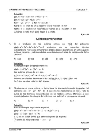 UNMSM-CENTRO PREUNIVERSITARIO Ciclo 2018-II
Semana Nº 10 (Prohibida su reproducción y venta) Pág. 52
Solución:
2 2
p(x,y) 6x 5xy 6y 10x 11y 4
p(x,y) (3x 2y 1)(2x 3y 4)
f(x,y) 2x 3y 4 y h(x,y) 3x 2y 1
f(2,1) 5 total de km a recorrer en la maratón 5 km
h(1,1) 4 total de km recorrido por Carlos en la maratón 4 km
A Carlos le faltó 1 km para lleg
     
    
     
  
  
ar a la meta.
Rpta.: D
EJERCICIOS PROPUESTOS
1. Si el producto de los factores primos en  
x del polinomio
5 4 3 2
p(x) x 2x 3x 8x 7x 6
      evaluados en su respectivo término
independiente representa el número de árboles talados diariamente en un bosque de
la Selva peruana, ¿cuántos árboles serán talados en 5 días de trabajo en la Selva
peruana?
A) 550 B) 960 C) 540 D) 320 E) 470
Solución:
2 2
2 2
1 2 3
1 2 3
Factorizando por divisores binómicos
p(x) (x 2)(x x 1)(x x 3)
los factores primos de p(x) son :
p (x) x 2, p (x) x x 1 y p (x) x x 3
Número de árboles talados en 1 día : p (2).p (1).p (3) (4)(3)(9) 108
     
       
 
En 5 días se talan 108 5 540
  árboles.
Rpta.: C
2. El primo de mi prima obtiene un factor lineal de término independiente positivo del
polinomio 4 3 2
p(x) x 2x 4x 5x 6
     que mis tios factorizaron en  
x . Halle la
suma de los términos independientes de los factores primos diferentes al que
encontró el primo de mi prima del polinomio que factorizó el hermano de mi papá.
A) 1 B) 0 C) - 1 D) – 2 E) 3
Solución:
4 3 2 2 2
2
Factorizando por aspa doble especial
p(x) x 2x 4x 5x 6 (x x 6)(x x 1)
p(x) (x 3)(x 2)(x x 1)
x 2 es el factor primo que obtiene el primo de mi prima
términos independientes 3 1 2
         
    

    

Rpta.: D
467
 