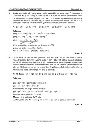 UNMSM-CENTRO PREUNIVERSITARIO Ciclo 2018-II
Semana Nº 10 (Prohibida su reproducción y venta) Pág. 53
3. Jesús aprovecha el verano para vender raspadilla de pura fruta. Al factorizar el
polinomio 3 3
p(x,y) x 28y 3xy(x y)
    en  
x,y se encuentra que la mayor suma
de coeficientes de un factor primo coincide con el número de raspadillas que vende
Jesús en la semana (en cientos) y la menor suma de coeficientes coincide con el
precio (en soles) de cada raspadilla. ¿Cuánto ganó Jesús en dicha semana?
A) S/ 4120 B) S/ 2400 C) S/ 3500 D) S/ 2700 E) S/ 2800
Solución:
 
3 3 3 3 3
2 2
2 2
coef 5 coef 7
p(x,y) (x 3xy(x y) y ) 27y (x y) (3y)
p(x,y) x 4y (x y) 3y(x y) 9y
p(x,y) (x 4y)(x xy 7y )
# de raspadillas preparadas en 1 semana 700
precio de cada raspadilla 5 soles
Ganó en 1 sem
 
       
 
     
 
   
 


ana (700)(5) 3500 soles
 
Rpta.: C
4 La recaudación de los dos primeros días de una pelicula de estreno fueron
respectivamente 4 3 2 2
(x 9x 20x ) soles y (8x 38x 24) soles
    . Manuel solo pudo
ver 1h 15 min de dicha pelicula. Si p(x) representa la recaudación en ambos días,
además el menor término independiente de uno de los factores primos lineales de
p(x) en  
x representa las horas que dura la pelicula. ¿Cuánto tiempo le faltará a
Manuel para poder terminar de ver toda la pelicula?
A) 1h 45 min B) 1 h 20 min C) 2 h 45 min D) 2 h 15 min E) 1 h 25 min
Solución:
4 3 2 2
4 3 2
2 2 2
p(x) (x 9x 20x ) (8x 38x 24)
p(x) x 9x 28x 38x 24
Factorizando por aspa doble especial
p(x) (x 2x 2)(x 7x 12) (x 2x 2)(x 3)(x 4)
Duración de la pelicula : 3 horas
Manuel vió la pelicula : 1h 15 min
A Manuel le falta 1h
     
    
         
45 min para terminar de ver la pelicula completa
Rpta.: A
468
 