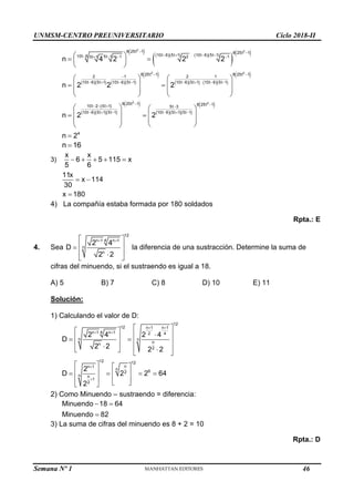 UNMSM-CENTRO PREUNIVERSITARIO Ciclo 2018-II
Semana Nº 1 (Prohibida su reproducción y venta) Pág. 57
       
 
 
     
 
     
 
 
   
 
  
2 2
2 2
2
8 25t 1 8 25t 1
10t 6 5t 1 10t 6 5t 1
10t 6 5t 1 1 2 1
5t 1
8 25t 1 8 25t 1
2 1 2 1
10t 6 5t 1 10t 6 5t 1 10t 6 5t 1 10t 6 5t 1
8 25t 1
10t 2 5t 1 5t 3
10t 6 5t 1 5t 1 10t 6 5t 1 5
n 4 2 2 2
n 2 2 2
n 2 2
 
   
   

 


       

   
    
 
 
 
 
   
   
 
   
   
 
 
 
 
 
 
 
2
8 25t 1
t 1
4
n 2


 
 
 
 

n 16

3)
x x
6 5 115 x
5 6
    
11x
x 114
30
x 180
 

4) La compañía estaba formada por 180 soldados
Rpta.: E
4. Sea
12
4
n 1 n 1
n
n
2 4
D
2 2
 
 
 

 

 
la diferencia de una sustracción. Determine la suma de
cifras del minuendo, si el sustraendo es igual a 18.
A) 5 B) 7 C) 8 D) 10 E) 11
Solución:
1) Calculando el valor de D:
12
12 n 1 n 1
4
n 1 n 1 2 4
n n
n
n
2
12 12
n
n 1
n 6
2
n n
1
2
2 4 2 4
D
2 2 2 2
2
D 2 2 64
2
 
 


 
  
 
 
   
 
  

   
   
 
   
 
   
 
 
2) Como Minuendo – sustraendo = diferencia:
Minuendo 18 64
Minuendo 82
 

3) La suma de cifras del minuendo es 8 + 2 = 10
Rpta.: D
46
 