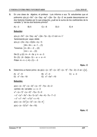 UNMSM-CENTRO PREUNIVERSITARIO Ciclo 2018-II
Semana Nº 10 (Prohibida su reproducción y venta) Pág. 54
5. En una clase de álgebra, el profesor Luis informa a sus 1a estudiantes que el
polinomio 2 2
p(x,y) 6x (a 1)xy ay (2a 1)x 2y 2
        se puede descomponer en
dos factores lineales por lo que pregunta ¿cuál es la suma de los coeficientes de la
variable “y” de los dos factores primos?
A) – 3 B) 5 C) – 8 D) 3 E) 4
Solución:
2 2
p(x,y) 6x (a 1)xy ay (2a 1)x 2y 2 con a
factorizando por aspa doble
p(x,y) (3x my 2)(2x ny 1)
2m 3n a 1 ... (1)
Tenemos m 2n 2 ... (2)
m.n a ... (3)
De (1) y (2): m 4 2a y n a 3
En (3): (4 2a)(a 3) a a 4
Piden m n (

        
    
   


  

  

   
     
  4) (1) 3
   
Rpta.: C
6. Determine un factor primo de 4 3 2
p(x) (x 3) (x 2) (x 1) 7(x 2) 2
         en  
x .
A) 2
x 9
 B) 2
x 4
 C) x 3

D) 2
x 5x 10
  E) 4 2
x 5x 10
 
Solución:
4 3 2
4 3 2
4 3 2 2
4 3 2 2 2
2 2
2 2
p(x) (x 3) (x 2) (x 1) 7(x 2) 2
cambio de variable : u x 3
u (u 1) (u 2) 7(u 1) 2
u (u 3u 3u 1) (u 4u 4) 7u 7 2
u u 4u u (u u 4)
p(x) (x 3) (x 3) (x 3) 4
p(x) (x 3) (x 5x 10)
        
 
      
          
     
 
     
 
   
Rpta.: C
469
 