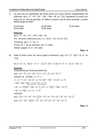UNMSM-CENTRO PREUNIVERSITARIO Ciclo 2018-II
Semana Nº 10 (Prohibida su reproducción y venta) Pág. 55
7. La suma de los coeficientes del factor primo con mayor término independiente del
polinomio 5 4 3 2
p(x) x 4x 5x 14x 44x 40
      en  
x representa el precio (en
soles) de un kilo de pescado. Si Helena compra 5 kg de dicho pescado, ¿cuánto
deberá pagar en total?
A) 40 soles B) 20 soles C) 35 soles
D) 50 soles E) 60 soles
Solución:
 
5 4 3 2
3 2
2
p(x) x 4x 5x 14x 44x 40
Por divisores binómicos p(x) (x 2) (x 2x 5) en x
Tomamos q(x) x 2x 5
Pr ecio de 1 kg de pescado : q(1) 8 soles
Helena pagará 5 8 40 soles
     
   
  

 
Rpta.: A
8. Halle el factor primo de menor grado al factorizar 2 7 2 4
p(x) (x 1) 2(x 1) x
     en
 
x .
A) 4 2
x x 2
  B) 4 2
x x 1
  C) 4 2
x 3x 3
  D) 4 2
x x 7
  E) 4 2
x 3x 3
 
Solución
2 7 4 2 2 7 2 2
2
7 2 7 2 3 3 2
3 2 2
2 3
Factorizando por divisores binómicos
p(x) (x 1) (x 2x 1) 1 (x 1) (x 1) 1
Cambio de variable : u x 1
u u 1 (u u) (u u 1) u(u 1)(u 1) (u u 1)
u(u 1)(u 1)(u u 1) (u u 1)
(u u 1) u(u 1)(u 1) 1
          
 
            
       

     

2 3 2
2 5 4 2
2 2 2 2 5 2 4 2 2 2
4 2 2 5 2 4 2 2 2
(u u 1) (u 1)(u u) 1
(u u 1)(u u u u 1)
entonces
p(x) (x 1) (x 1) 1 (x 1) (x 1) (x 1) (x 1) 1
p(x) (x 3x 3) (x 1) (x 1) (x 1) (x 1) 1
  
     
  
      
   
            
   
 
          
 
Rpta.: C
470
 