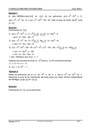 UNMSM-CENTRO PREUNIVERSITARIO Ciclo 2020-I
Semana Nº 11 (Prohibida su reproducción y venta) Pág. 36
Ejemplo 1:
Si  
d(x) MCD p(x),q(x),r(x)
 en  
x de los polinomios  
 
3 2
x 2x x 2
p(x) ,
 
 
3 2
x x 9x 9
q(x) y    
3 2
x 2x 19x 20
r(x) , halle el resto de dividir  
d(x)
3
entre

(x 2).
Solución:
Factorizando en  
x :
3 2 2 2
x 2x x 2 x x 2) (x 2) (x 2)(x 1)
3 2 2 2
x x 9x 9 x
x
x 1) 9(x 1) (x
1). p(x) (
p(x) (x 2)(x
2
1)(x 1)
2). q(x) ( 1)
q(x)
(x 9)
3 2 3 2 2
x 2x 19x 20 x x x 19x 20 x
3
x 1) (x 20)(
(x 1)(
1
x )(x 3)
) x
3). r(x) ( ( ) (
r(x) (
)
 
   
 
   
    

   

        
       
  





1)( )
r(x) (x 1)(x 5)(x 4)
2
x x 20
  
    
 
d(x)
3
(x 1) entre (x 2)
3
( 2 1) 1.
MCD p(x),q(x),r(x) x 1.
Hallando el r(x)el resto de dividir .Por el teorema del resto :
i). x 2 0 x 2
ii). r(x)
 

 
 

  
  
 
Ejemplo 2:
Dados los polinomios 2
p(x,y) (x 2y 1) x 2y 5
      y 2 2
q(x,y) x xy 2y 3y 1
     ,
determine la suma de los coeficientes del factor primo con mayor término independiente
del  
MCM p(x,y),q(x,y) en  
x,y .
Solución:
Factorizando en  
x,y los polinomios:
473
 