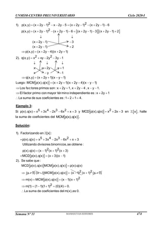 UNMSM-CENTRO PREUNIVERSITARIO Ciclo 2020-I
Semana Nº 11 (Prohibida su reproducción y venta) Pág. 37
  
2 2
1). p(x,y) (x 2y 1) x 2y 5 (x 2y 1) (x 2y 1) 6
2
p(x,y) (x 2y 1) (x 2y 1) 6 (x 2y 1) 3 (x 2y 1) 2
(x 2y 1) 3
(x 2y 1) 2
p(x,y) (x 2y 4)(x 2y 1)
2 2
2). q(x,y) x xy 2y 3y 1
x 2y 1
x y 1
            
             
 
  
  
     
    
  
 
 
 
q(x,y) (x 2y 1)(x y 1)
Luego :MCM p(x),q(x) (x 2y 1)(x 2y 4)(x y 1)
Los fac tores primos son : x 2y 1, x 2y 4 , x y 1.
El factor primo con mayor término independiente es : x 2y 1
La suma de sus coeficientes es :1 2 1 4.
     
      
      
  
   
Ejemplo 3:
Si      
4
x x 3
5 3 2
p(x).q(x) x
3 x
2 6 x y   2
MCD p(x),q(x x
x
) 2 3
   en  
x , halle
la suma de coeficientes del  
MCM p(x),q(x) .
Solución:
 
1). Factorizando en [x] :
5 3 2
p(x).q(x) 3 2 6 x 3
Utilizando divisores binomicos,se obtiene :
2 2
p(x).q(x) (x 1) (x 1) (x 3)
MCD p(x),q(x) (x 3)(x 1)
4
x x x x
     
   
  
   
2). Se sabe que :
MCD p(x),q(x) MCM p(x),q(x) p(x).q(x)
(x 3)

  (x 1)
   2
MCM p(x),q(x) (x 1)
  2
(x 1) (x 3)
 
  2
m(x) MCM p(x),q(x) (x 1)(x 1)
2
m(1) (1 1)(1 1) (0)(4) 0.
La suma de coeficientes del m(x),es 0.
    
     

474
 
