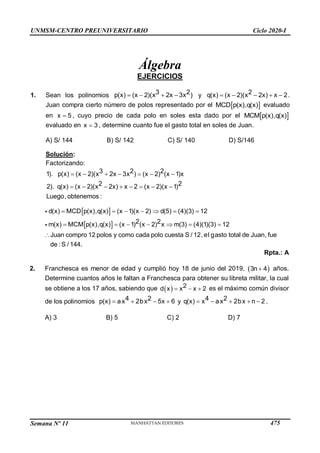 Semana Nº 11 (Prohibida su reproducción y venta) Pág. 51
Álgebra
EJERCICIOS
1. Sean los polinomios    
3 2
p(x) (x 2)( 2x 3
x x ) y     
2
q(x) (x 2)( 2x) x
x 2.
Juan compra cierto número de polos representado por el  
MCD p(x),q(x) evaluado
en 
x 5 , cuyo precio de cada polo en soles esta dado por el  
MCM p(x),q(x)
evaluado en 
x 3 , determine cuanto fue el gasto total en soles de Juan.
A) S/ 144 B) S/ 142 C) S/ 140 D) S/146
Solución:
Factorizando:
      
       
x x
x
obtenemos :
3 2 2
1). p(x) (x 2)( 2x 3 ) (x 2) (x 1)x
2 2
2). q(x) (x 2)( 2x) x 2 (x 2)(x 1)
Luego,
UNMSM-CENTRO PREUNIVERSITARIO Ciclo 2020-I
MCDp(x),q(x) (x 1)(x  2) d(5)  (4)(3)  12
m MCM p(x),q(x) m(3)  (4)(1)(3)  12
Juan compro 12 polos y como cada polo cuesta S / 12, el gasto total de Juan, fue
de : S / 144.
d(x)
(x)
 
   (x 1) (x  2)
2 2x 



Rpta.: A
2. Franchesca es menor de edad y cumplió hoy 18 de junio del 2019, 3n  4 años.
Determine cuantos años le faltan a Franchesca para obtener su libreta militar, la cual
se obtiene a los 17 años, sabiendo que dx  x2  x  es el má
2 ximo común divisor
de los polinomios p(x)  ax4  2bx2  5x  6 y  
x a 2
x  2bx  n  2
4
q(x) .
A) 3 B) 5 C) 2 D) 7
475
 