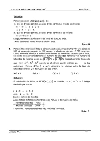 Semana Nº 11 (Prohibida su reproducción y venta) Pág. 52
Solución:
Por definición del  
MCD p(x),q(x) d(x)
 :
     
    
   
1). p(x) es divisble por d(x),luego de dividir por Horner inverso se obtiene :
b 1 0 a b 2 0
b 1 a 1.
2). q(x) es divisble por d(x),luego de dividir por Horner se obtiene :
n 2 0 n 2
Luego,Franchesca cumplió el 18 de junio del 2019,10 a

ños.
Para obtener su libreta militar le faltan 7 años.
Rpta.: D
3. Para el 22 de marzo del 2020 la pandemia del coronavirus (COVID-19) tuvo cerca de
300 mil casos de contagio en 172 países, y fallecieron más de 12 700 personas.
Llamó mucho la atención a nivel mundial la tasa de mortalidad causada por el virus,
se estimó que aproximadamente el número de fallecidos hombres y el número de
fallecidos de mujeres fueron de 
b 1 0% y 
a 1 0% respectivamente. Sabiendo
que 4 3 2
m(x) x 2x 3x ax b
     es el mínimo común múltiplo en de los
polinomios   
p(x) (x 2)(x 1) y q(x), determine la relación entre la tasa de
fallecidos hombres y el de mujeres en ese orden.
A) 2 a 3 B) 9 a 1 C) 3 a 2 D) 7 a 3
Solución:
Por definición del MCM, el  
MCM p(x),q(x) es divisible por   
2
x x 2.
p(x) Luego
de dividir por Horner:
UNMSM-CENTRO PREUNIVERSITARIO Ciclo 2020-I
a 2 0 b 8 0
b
2
a
     8
Sea k el número de muertos.
Luego,latasa de fallecidos hombres es de 70%k y el de mujeres es 30%k.
Hombres fallecidos 70%k 7
   .
Mujeres fallecidas 30%k 3
Por cada 7 hombres fallecidos, hay 3 mujeres fallecidas.
    
Rpta.: D
476
 