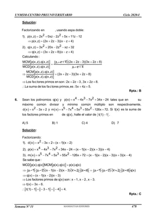 Semana Nº 11 (Prohibida su reproducción y venta) Pág. 54
Solución:
Factorizando en , usando aspa doble:
 
 
2 2
p(x,z) 2x 0xz 2z 5x 11z 12
p(x,z) (2x 2z 3)(x z 4)
2 2
q(x,z) 3x 20x 2z xz 32
q(x,z) (3x 2z 8)(x z 4)
(x z 4)
1).
2).
Calculando :
MCM p(x,z),q(x,z)
MCD p(x,z),q(x,z)
     
     
    
    
 


(2x 2z 3)(3x 2z 8)
x z 4
   
 
 
 
(2x 2z 3)(3x 2z 8)
Los fac tores primos en son : 2x 2z 3 , 3x 2z 8.
La suma de los fac tores primos,es : 5x 4z 5.
MCM p(x,z),q(x,z)
MCD p(x,z),q(x,z)
    
    
  

Rpta.: B
6. Sean los polinomios q(x) y     
4 3 2
p(x) 4 7 34x 24
x x x tales que en su
máximo común divisor y mínimo común múltiplo son respectivamente,
    
2
d x
x 3x 2 y   5 3 2
m x 7 5 55 126x 72
4
x x x x
      . Si t(x) es la suma de
los factores primos en de q(x), halle el valor de 
t(1) 1 .
A) 5 B) 1 C) 4 D) 7
Solución:
Factorizando:
       
         
2
1). d x 3x 2 ( 1)( 2)
4 3 2
2). p(x) 4 7 34x 24 ( 1)(x 2)(x 3)(x 4)
x x x
x x x x
  5 3 2
3). m x 7 5 55 126x 72 ( 1)(x 2)(x 3)(x 3)(x 4)
4
x x x x x
           
   
Se sabe que :
MCD p(x),q(x) MCM p(x),q(x) p(x).q(x)

 
(x 1) 
(x 2)    
( 1)(x 2)(x 3)(x
x 3) 
(x 4)  
(x 1) 
(x 2) 
(x 3) 
(x 4)
    
q(x)
q(x) ( 1)(x 2)(x
x 3)
Los factores primos de q(x) son: 1, 2 , x 3.
t(x) 3 6.
t(1) 1 3 1 4 4.
x x
x
   
  
       
Rpta.: C
UNMSM-CENTRO PREUNIVERSITARIO Ciclo 2020-I
478
 