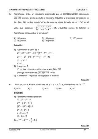 UNMSM-CENTRO PREUNIVERSITARIO Ciclo 2018-II
Semana Nº 1 (Prohibida su reproducción y venta) Pág. 58
5. Franchesca rindió un simulacro organizado por el CEPREUNMSM obteniendo
a(a 2)0
 puntos. Si ella postula a Ingeniería Industrial y el puntaje aprobatorio es
(a 2)(a 5)0
  puntos, donde “a” es la suma de cifras del valor de 2
n y “n” es el
valor que satisface
n 4 n 8 n 12
n 2
n 2 n 4 n 6
2 2 2
64
4 4 4
  

  
 

 
. ¿Cuántos puntos le faltaron a
Franchesca para aprobar el simulacro?
A) 150 puntos B) 160 puntos C) 170 puntos
D) 180 puntos E) 190 puntos
Solución:
1) Calculando el valor de n:
 
   
n 4 n 8 n 12 n 2 n 2 n 4 n 6
n 4 4 8 3n 6 n 6 4 2
n 4 8n 24
2 2 2 64 4 4 4
2 1 2 2 4 4 4 1
2 2
n 4
      
   
 
    
    


2) Luego a = 7
El puntaje obtenido por Franchesca a(a 2)0 750
 
puntaje aprobatorio es (a 2)(a 5)0 920
  
3) Le faltaron 170 puntos para aprobar el examen
Rpta.: C
6. Si m y n con m > n son soluciones de a a a 2
4 2 2 4

   , halle el valor de
n
n m
m 
.
A) 0,25 B) 1 C) 0,75 D) 0,5 E) 0,2
Solución:
1) Transformando la expresión:
  
a a a 2
2a a
a a
a a
4 2 2 4
2 5 2 4 o
2 1 2 4 0
2 1 2 4
a 0 a 2
m 2,n 0

  
   
  
  
  
 
2)
n 0
n m 0 2 1
m 2 0,5
2
   
  
Rpta.: D
47
 