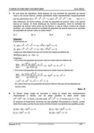 Semana Nº 11 (Prohibida su reproducción y venta) Pág. 55
7. En una clase de reposteria, Anita dispone de una cantidad de paquetes de azúcar
rubia y de azúcar blanca, ambas cantidades están representadas respectivamente
por los polinomios    
5 3 2
p x x
) x
(x 1 y    
5 3 2
q x x
) x
(x 1 en con 
x 1.
Ella distribuirá, de forma exacta, el total de paquetes de azúcar rubia y de azúcar
blanca en mesas. Si Anita distribuye de manera equitativa, tanto la cantidad de
paquetes de azúcar rubia como los de blanca, y usa el mayor número de mesas
posibles, ¿en cuánto excede la cantidad de paquetes de azúcar blanca a la cantidad
de paquetes de azúcar rubia, en cada mesa?
A) 1 B) 2 C) 4 D) 3
Solución:
Factorizando en :
 
5 3 2 2 2
1). p(x) 1 (x 1) (x 1)( x 1)
5 3 2 2 2
2). q(x) 1 (x 1)(x 1) ( x 1)
Luego,por dato deducimos que el número de mesas se obtiene de :
MCD p(x),q(x) (x 1)(x 1).
Entonces :
x x x x
x x x x
        
        
  


El número de paquetes de azúcar rubia en cada mesa se obtiene de :
2
(x 1)
p(x)
d(x)

(x 1)  

2
( x 1)
(x
x
1) 
(x 1)
     


2 3
(x 1)( x 1) 1
El número de paquetes de azúcar blanca en cada mesa se obtiene de :
(x 1)
p(x)
x
x)
x
d(

(x 1)  

2 2
( x 1)
(x
x
1) 
(x 1)
     
        

2 3
(x 1)( x 1) 1
3 3 3 3
( 1) ( 1) 1 1 2
En cada mesa hay dos paquetes de azúcar blanca más que de los paquetes de
azúcar rubia.
x x
x x x x
Rpta.: B
8. El Doctor Jorge, luego de auscultar a Julisa le receta dos medicamentos
(Paracetamol y Sertal), una de estas pastillas la debe tomar cada
  
3 2
(x 2x 2x 1) horas, y la otra cada   
4 3
(x x x 1) horas (con 
x 1 en ).
Si empieza el tratamiento tomando las dos pastillas (Paracetamol y Sertal) juntas,
determine cada cuantas horas como mínimo tomará nuevamente las pastillas juntas.
A)    
2
2(x 1)(x 1)(x x 1) B)    
2
(x 1)(x 1)(x x 1)
C)   
2
(x 1)(x x 1) D)   
2
2(x 1)(x x 1)
UNMSM-CENTRO PREUNIVERSITARIO Ciclo 2020-I
479
 