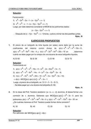 Semana Nº 11 (Prohibida su reproducción y venta) Pág. 56
Solución:
Factorizando:
2
1). (x 1)(x x 1)
4 3 2
2). x x x 1 (x 1)(x 1)(x x 1)
Luego,por dato debemos considerar el MCM de los polinomios dados :
2
(x 1)(x 1)(x x 1)
3 2
x 2x 2x 1   
       
 
 



    
2
Después de (x 1)(x 1)(x x 1) horas, vuelve a tomar las dos pastillas juntas.
Rpta.: B
EJERCICIOS PROPUESTOS
1. El precio de un bolígrafo de tinta liquida (en soles) viene dado por la suma de
coeficientes del máximo común divisor de     
3
p(x) 16x 6
4 2
x x x ,
    
3 2
q(x) 9 14x 4
4
x x x y     
3 2
r(x) 2 4 25
4
x x x
x 10 en , determine
cuánto se debe pagar por la compra de una docena de esos bolígrafos líquidos.
A) S/ 60 B) S/ 36 C) S/ 48 D) S/ 72
Solución:
Factorizando en :
3 2 2
1). p(x) 16x 6 (x 2x 6)(x 3x 1)
3 2 2 2
2). q(x) 9 14x 4 (x 3x 1)(x 2x 4)
3 2 2 2
3). r(x) 2 4 25x 10 (x 3x 1)(x 5x 10)
4 2
x x x
4
x x x
4
x x x
         
         
         
  2
MCD p(x),q(x),r(x) x 3x 1.
Luego, el precio de un bolígrafo, es : S / (1 3 1) S / 5.
Sedebe pagar por una docena de bolígrafos S / 60.
d(x)
  
 
  

Rpta.: A
2. En la clase del Prof. Teodoro asistieron  
  
a b c d alumnos, él desea formar una
comisión de c alumnos. Sabiendo que   2
MCD p(x),q(x x
x
) 3 5
   para los
polinomios     
3 2
p(x) 3 a
4
x x 9x
x b y     
3 2
q(x) c 12 d
4
x x x
x 35 en
¿De cuántas maneras el Prof. Teodoro puede formar dicha comisión?
A) 35 B) 45 C) 25 D) 15
Solución:
Por definición del  
MCD p(x),q(x) d(x)
 :
UNMSM-CENTRO PREUNIVERSITARIO Ciclo 2020-I
480
 