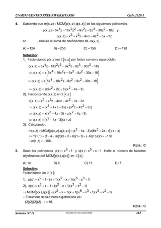 Semana Nº 11 (Prohibida su reproducción y venta) Pág. 58
4. Sabiendo que  
m(x,z) MCM p(x,z),q(x,z)
 de los siguientes polinomios
4
p(x,z) 5x z 18x z 9x z 8z 30z 18z
2 2 2 3 2
    
 y
q(x,z) x x z 4x z 4z 3x 3z
3 2 2


   
en , calcule la suma de coeficientes de m(x,z).
A) –124 B) –250 C) –156 D) –198
Solución:
 
 
 
4
4
4
x
1). Factorizando en x,z por factor común y aspa doble :
5x z 18x z 9x z 8z 30z 18z
5x 18
p(x,z)
2 2 2 3 2
p(x,z)
2 2 2
p(x,z) z
2 2 2
p(x,z) z
2 2
p(x,z) z(5x 2z 6)(x 4
x z 9x 8z 30z 18
5x 18x z 8z 9x 30z 18
2). Factor
z 3)
p
izand (
o
   


 
 
    
  


  



 
 
,z)
3 2 2
3 2 2
q(x,z) ( ) ( 3z)
2 2
q(x,z) ( ) z( 3)
2
q(x
en x,z
q(x,z) x x z 4x z 4z 3x 3z
x 4x z 3x x z 4z
x x 4z 3 x 4z
3
)
3
). Calculando :
MC
,z) (x 4z 3)(x z)
2 2
m(x,z) (x 4z )z(5x 2z 6)(x z)
m(1,1) (
M p(x,z),q(x,z
1
)
1 4 3)(

   
   
    
  

  


 


    

 

(5 2 6)(1 1) ( 6)(13)(2) 156
m(1,1) 156.
      
  
Rpta.: C
5. Sean los polinomios  
9
p(x) x 1 y   
5
q(x) x x 1. Halle el número de factores
algebraicos del  
MCM p(x),q(x) en  
x .
A) 14 B) 8 C) 15 D) 7
Solución:
Factorizando en  
x :
 
9 2 6
p(x) x 1 (x 1)(x x 1)(x 1)
5 2 3 2
q(x) x x 1 (x x 1)(x x 1)
2 6 3 2
x x 1)(x 1)(x 1)(x x 1)
3
1). x
2).
3
MCM p(x),q(x) ( x
       
       
 
      
El número de factores algebraicos,es :
(2)(2)(2)(2) 1 15.

 
Rpta.: C
UNMSM-CENTRO PREUNIVERSITARIO Ciclo 2020-I
482
 