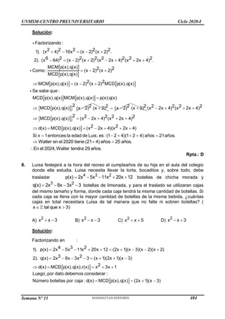 Semana Nº 11 (Prohibida su reproducción y venta) Pág. 60
Solución:
.
2 2 2 2
(x 4
Factoriz
1
ando :
2
1). (
) 6x x 2) (x 2)
    
.
6 2 2
2 )
2 2 2 2 2
(x
x 2x
). ( 64) (x 2) 4) (x 2x 4
x 2 )
(    
   
 
 
   
MCM p(x),q(x) 2
(x 2) (x 2)
MCD p(x),q(x)
2
MCM p(x),q(x) (x 2) (x 2) MCD p(x),q(x)
2
Como :
2
 
   

   
 
 
Se sabe que :
MCD p(x),q(x) MCM p(x),q
2
(x) p(x).q(x)
MCD p(x),q(x) 2)
2
(x


 2
(x 2)
 (x )2
2
  2
(x 2)

 
 
 
.
2 2 2 2
(
MCD p(x),q(x)
MCD p(x),q(x)
Si x 1entonces la edad de Luis, es :(1 2 4
x 2x 4) (x 2x 4)
2 2 2 2 2
(x 2x 4) (x 2x 4)
2
)(1 2 4) años 21a
2
d(x) (x 2x 4) )
ño
2x
s
(x 4
   
     
  
   




 
  
En el 2024, Walter tendra 29 años.
Walter en el 2020 tiene (21 4) años 25 años.
Rpta.: D
8. Luisa festejará a la hora del recreo el cumpleaños de su hija en el aula del colegio
donde ella estudia. Luisa necesita llevar la torta, bocaditos y, sobre todo, debe
trasladar     
4 3 2
p(x) 2 5 11 20
x x x
x 12 botellas de chicha morada y
   
3 2
q(x) 2 8x 3 3
x x botellas de limonada, y para el traslado se utilizaran cajas
del mismo tamaño y forma, donde cada caja tendrá la misma cantidad de botellas. Si
cada caja se llena con la mayor cantidad de botellas de la misma bebida, ¿cuántas
cajas en total necesitara Luisa de tal manera que no falte ni sobren botellas? (
 
x tal que x 3)
A)  
2
x x 3 B)  
2
x x 3 C)  
2
x x 5 D)  
2
x x 3
Solución:
Factorizando en :
 
4 3 2
p(x) 2x 5x 11x 20x 12
3 2
q(x) 2x
1
1). (2x 1)(x 3)(x 2)(x 2)
2). (x 1)(2x 1)(x 3)
2
MCD p(x),q(x),r(x) x
8x 3x 3
d(x) 3x
  

 
   
 
    
  
  
 
Luego,por dato debemos considerar :
Número botellas por caja : MCD p(x),q(x) (2x 1)(x )
d 3
(x)   

UNMSM-CENTRO PREUNIVERSITARIO Ciclo 2020-I
484
 