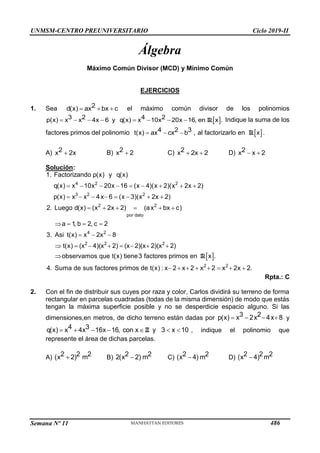 UNMSM-CENTRO PREUNIVERSITARIO Ciclo 2019-II
Semana Nº 11 (Prohibida su reproducción y venta) Pág. 54
Álgebra
Máximo Común Divisor (MCD) y Mínimo Común
EJERCICIOS
1. Sea   
2
d(x) ax bx c el máximo común divisor de los polinomios
 
3 2 4 2
p(x) x x 4x 6 y q(x) x 10x 20x 16, en x .
        R Indique la suma de los
factores primos del polinomio   
4 2 3
t(x) ax cx b , al factorizarlo en  
x
R .
A) 
2
x 2x B) 
2
x 2 C)  
2
x 2x 2 D)  
2
x x 2
Solución:
4 2 2
3 2 2
2 2
por dato
4 2
2 2 2
1. Factorizando p(x) y q(x)
q(x) x 10x 20x 16 (x 4)(x 2)(x 2x 2)
p(x) x x 4x 6 (x 3)(x 2x 2)
2. Luego d(x) (x 2x 2) (ax bx c)
a 1, b 2, c 2
3. Asi t(x) x 2x 8
t(x) (x 4)(x 2) (x 2)(x 2)(x 2)
obs
        
       
     
   
  
       
  
2 2
ervamos que t(x) tiene3 factores primos en x .
4. Suma de sus factores primos de t(x) : x 2 x 2 x 2 x 2x 2.
       
R
Rpta.: C
2. Con el fin de distribuir sus cuyes por raza y color, Carlos dividirá su terreno de forma
rectangular en parcelas cuadradas (todas de la misma dimensión) de modo que estás
tengan la máxima superficie posible y no se desperdicie espacio alguno. Si las
dimensiones,en metros, de dicho terreno están dadas por    
3 2
p(x) x 2x 4x 8 y
4 3
q(x) x 4x 16x 16, con x y 3 x 10
      
Z , indique el polinomio que
represente el área de dichas parcelas.
A) 
2 2 2
(x 2) m B) 
2 2
2(x 2) m C) 
2 2
(x 4) m D) 
2 2 2
(x 4) m
486
 