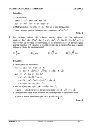 UNMSM-CENTRO PREUNIVERSITARIO Ciclo 2019-II
Semana Nº 11 (Prohibida su reproducción y venta) Pág. 55
Solución:
 
      
      
    

3 2 2
4 3 3
2
2 2 2
1. Factorizando
p(x) x 2x 4x 8 (x 2)(x 2)
q(x) x 4x 16x 16 (x 2) (x 2)
2. MCD p(x),q(x) (x 2)(x 2) (x 4)m es el lado de la parcela
3. Área máxima posible de las parcelas cuadradas : (x 4) m
Rpta.: D
3. Los factores primos del máximo común divisor de los polinomios
 
           
2 4 2 3 2 2
p(x) (x 3)(x 2x 1) (x 2x 1) y q(x) (x x 3)(x 3) 21x 7x en x ,
representan las medidas en centímetros, de las dimensiones de un paralelepípedo
cuando hacemos x=4. ¿Cuál es la medida del radio de la mayor esfera que se puede
colocar al interior del paralelepípedo?
A)
1
cm
2
B)
1
cm
4
C)
2
cm
2
D)

5 2
cm
2
Solución:
     
         
     
     
        
     
2 4 2
4 4
3 2 2
3 2
3 2 2 2
2
1. Factorizando los polinomios :
p(x) (x 3)(x 2x 1) (x 2x 1)
(x 3)(x 1 2) (x 1 2) ( x 1 2)(x 1 2)
q(x) (x x 3)(x 3) 21x 7x
(x x 3)(x 3) 7x(x 3)
(x 3)( x x 7x 3) (x 3) (x 2x 1)
(x 3) ( x 1 2)(x 1 2)
2.        
   
Asi MCD p(x),q(x) (x 3)( x 1 2)(x 1 2)
para x 4, lasdimensiones del paralelepipedo son :1, 5 2 y 5 2.
3. Como la esfera debe estar al interior del paralelepipedo, el diametro nodebe
1
superar al menor de los lados, por tanto el radio es
2
cm.
Rpta.: A
487
 