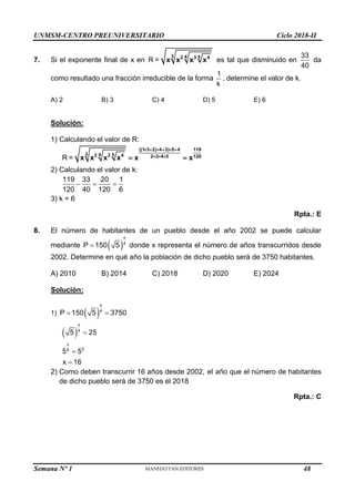 UNMSM-CENTRO PREUNIVERSITARIO Ciclo 2018-II
Semana Nº 1 (Prohibida su reproducción y venta) Pág. 59
7. Si el exponente final de x en R =
3 4 5
2 3 4
x x x x es tal que disminuido en
33
40
da
como resultado una fracción irreducible de la forma
1
k
, determine el valor de k.
A) 2 B) 3 C) 4 D) 5 E) 6
Solución:
1) Calculando el valor de R:
R =
((1 3 2) 4 3) 5 4 119
3 4 5
2 3 4 2 3 4 5 120
x x x x x x
     
  
 
2) Calculando el valor de k:
119 33 20 1
120 40 120 6
  
3) k = 6
Rpta.: E
8. El número de habitantes de un pueblo desde el año 2002 se puede calcular
mediante  
x
4
P 150 5
 donde x representa el número de años transcurridos desde
2002. Determine en qué año la población de dicho pueblo será de 3750 habitantes.
A) 2010 B) 2014 C) 2018 D) 2020 E) 2024
Solución:
1)  
x
4
P 150 5 3750
 
 
x
4
x
2
8
5 25
5 5
x 16



2) Como deben transcurrir 16 años desde 2002, el año que el número de habitantes
de dicho pueblo será de 3750 es el 2018
Rpta.: C
48
 