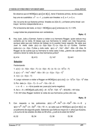 UNMSM-CENTRO PREUNIVERSITARIO Ciclo 2019-II
Semana Nº 11 (Prohibida su reproducción y venta) Pág. 57
Se observa que el    
MCM p(x),q(x) en x
R , tiene 5 factores primos, de los cuales
hay uno es cuadrático:  
2
x x 1 , y cuatro son lineales: x–2, x–1, x–3, x.
Así, la suma de sus factores primos lineales es 2(2x-3) y el factor primo lineal con
mayor termino independiente es x.
Por el teorema del resto, si m(x) =  
MCM p(x),q(x) entonces m(–1) = 576.
Luego todas las proposiciones son verdaderas.
Rpta.: C
6. Hoy Juan, Julio y Carmen, fueron a visitar a su hermano Rogger, quien estuvo muy
contento por la visita. El desea que sus hermanos lo visiten con más frecuencia,
aunque sabe que por motivos de trabajo no lo pueden hacer seguido. Se sabe que
Juan lo visita cada         
p(x) (x 5)(x 6)(x 7) (x 5)(x 6) (x 5)días, Carmen
cada   
r(x) (x 5)(x 7) días y Julio cada     
4 3 2
q(x) x 14x 60x 82x 35 días. Si
Rogger se da cuenta que su hermana lo visita cada 3 días, ¿dentro de cuántos días
volverá a tener la visita de sus tres hermanos juntos?
A) 414 B) 413 C) 147 D) 441
Solución:
 
     
 
 
 
           
        
  
   
 
2
2
4 3 2
2 2
Factorizando
1. p x (x 5)(x 6)(x 7) (x 5)(x 6) (x 5) (x 5) (x 7)
2. q x x 14x 60x 82x 35 x 5 (x 7) x 1
3. r(x) x 5 (x 7)
4. Luego volveran a visitar a Rogger en MCM p(x),q(x),r(x) (x 5) (x 7)(x 1) días
5. Por dato x 5 (x 7
 
    
   
       
2
2 2
) 3 x 12x 32 0
x 8 x 4(no puede ser, pues p(x) sería negativo)
6. Asi x 8 MCM p(8),q(8),r(8) (8 5) (8 7)(8 1) 9(1)(49) 441 días
7. En 441 días, Rogger recibirá la visita de sus hermanos juntos otra vez.
Rpta.: D
7. Con respecto a los polinomios       
4 3 2
p(x) x 4x (n 4)x 5x n 6 y
     
4 3 2
q(x) = x 5x (n 3)x 13x 10 n, se sabe que el    
MCD p(x),q(x) en x
Q es
un polinomio de segundo grado. Sabiendo que Sofía es mayor en n años que Susana,
y la suma de las edades de ellas es 68 años, ¿cuál es la edad de Sofía?
A) 32 B) 34 C) 36 D) 38
489
 