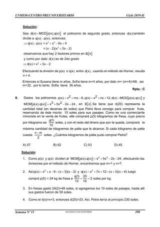 UNMSM-CENTRO PREUNIVERSITARIO Ciclo 2019-II
Semana Nº 11 (Prohibida su reproducción y venta) Pág. 58
Solución:
Sea  

d(x) MCD p(x),q(x) el polinomio de segundo grado, entonces d(x) también
divide a 
q(x) p(x) , entonces:
 
3 2
2
2
q(x) p(x) = x x 8x 4
= (x 2)(x 3x 2)
observamos que hay 2 factores primos en x
y como por dato d(x) es de 2do grado
d(x) = x 3x 2
     
    

  
Q
Efectuando la división de p(x) o q(x) entre d(x) , usando el método de Horner, resulta
n = 4 .
Entonces si Susana tiene m años, Sofía tiene m+4 años, por dato m+ (m+4)=68, asi
m=32, por lo tanto Sofia tiene 36 años.
Rpta.: C
8. Dados los polinomios  
      
2 2
p(x) x mx 6, q(x) x nx 12, d(x) MCD p(x),q(x) y
     
3 2
MCM p(x),q(x) x 5x 2x 24 , en  
x .
Z Se tiene que d(20) representa la
cantidad total (en decenas de soles) que Petra lleva consigo para comprar fruta,
reservando de éste monto 10 soles para sus pasajes. Como es una comerciante
minorista en la venta de frutas, ella comprará p(5) kilogramos de fresa, cuyo precio
por kilogramo es
q(1)
10
soles, y con el resto del dinero que aún le queda, comprará la
máxima cantidad de kilogramos de palta que le alcance. Si cada kilogramo de palta
cuesta

n m
2
soles. ¿Cuántos kilogramos de palta pudo comprar Petra?
A) 57 B) 62 C) 53 D) 45
Solución:
1. Como p(x) y q(x) dividen al   3 2
MCM p(x),q(x) x 5x 2x 24
    , efectuando las
divisiones por el método de Horner, encontramos que m=1 y n=7.
2. Así            
2 2
p(x) x x 6 (x 3)(x 2) y q(x) x 7x 12 (x 3)(x 4) luego
compró p(5) = 24 kg de fresa a  
q(1) 20
2
10 10
soles por kg.
3. En fresas gastó 24(2)=48 soles, si agregamos los 10 soles de pasajes, hasta allí
sus gastos fueron de 58 soles.
4. Como el d(x)=x+3, entonces d(20)=23. Así, Petra tenía al principio 230 soles.
490
 