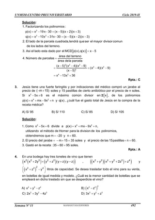 UNMSM-CENTRO PREUNIVERSITARIO Ciclo 2019-II
Semana Nº 11 (Prohibida su reproducción y venta) Pág. 60
Solución:
3
3 2
1. Factorizando los polinomios :
p(x) x 19x 30 (x 5)(x 2)(x 3)
q(x) x 10x 31x 30 (x 5)(x 2)(x 3)
2. El lado de la parcela cuadrada,tendrá queser el mayor divisor comun
de los lados del terreno.
3. Asi el lado esta dado por el MCD
      
       
 
2 2 2
2 2
2
4 2
p(x),q(x) x 5
área del terreno
4. Número de parcelas
área dela parcela
(x 5) (x 4)(x 9)
(x 4)(x 9)
(x 5)
x 13x 36
 

  
   

  
Rpta.: C
3. Jesús tiene una fuerte faringitis y por indicaciones del médico compró un jarabe al
precio de  
( m 15) soles y 15 pastillas de cierto antibiótico por el precio de n soles.
Si  
2
x 5x 6 es el máximo común divisor  
en x
Z , de los polinomios
   
4 2
p(x) x mx 9x n y q(x) , ¿cuál fue el gasto total de Jesús en la compra de la
receta médica?
A) S/ 95 B) S/ 110 C) S/ 85 D) S/ 105
Solución:
     
  
     
2 4 2
1. Como x 5x 6 divide a p(x) x mx 9x n,
utilizando el método de Horner para la division de los polinomios,
obtendremos que m 20 y n 60.
2. El precio del jarabe m 15 35 soles y el precio de las 15pastillas n 60.
3. Gastó en la receta :  
35 60 95 soles.
Rpta.: A
4. En una bodega hay tres toneles de vino que tienen
     
 
    
2 2 2 2 2
x x 2y y z y z y z ,   
 
   
2 2 2 2 2 4
x y x y 2z z y
 
 
 
 
 
2
2 2 4
x z y litros de capacidad. Se desea trasladar todo el vino para su venta,
en botellas de igual medida y modelo. ¿Cuál es la menor cantidad de botellas que se
empleará en dicho traslado sin que se desperdicie el vino?
A) 2 2 2
x y z
  B)  
2
2 2
x z

C) 2 2 2
2x 3y 4z
  D) 2 2 2
3x y z
 
492
 