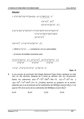 UNMSM-CENTRO PREUNIVERSITARIO Ciclo 2019-II
Semana Nº 11 (Prohibida su reproducción y venta) Pág. 61
Solución:
     
   
  
  
 
    
2 2 2 2 2 4 2 2 4 4
2 2
2 2 2
2 2 2 2 2 2
2 2 2 2 2 4 4 2 2 2 2 2 2 4 2 2 4
4 4 4 2 2 2 2 2 2
2
2 2 2
2
2 2 4 2 2 2 2 2 2
2 2 2
1. x x +2y + y +z y+z y z = x +2x y +y z
= x +y z
= x +y +z x +y z
2. x +y x +y +2z +z = x +x y +2x z +x y +y +2y z +z
=x +y +z +2x y +2x z +2y z
= x +y +z
3. x +z y = x +z +y x +z y
MCD=x +y +z
 


 

       
2
2 2 2 2 2 2 2 2 2 2 2 2 2 2 2
2 2 2 2 2 2 2 2 2
2 2 2 2 2 2 2 2 2 2 2 2
...... ( cantidad de vino en cada botella)
el número de botellas necesarias será:
x +y +z x +y z x +y +z x +z +y x +z y
+ +
x +y +z x +y +z x +y +z
= x +y z +x +y +z +x +z y =3x +y z

 
  
Rpta.: D
5. A una reunión de promoción del Colegio Nacional Túpac Amaru asistieron en total
 
(2m 3n 30) alumnos. Después de 2 horas se retiraron  
(3m 4n 18) alumnos.
Dados los polinomios     
4 3 2
p(x) x 7x 20x 30x 12 ,   
3 2
r(x) x 3x 6x y
    
4 3 2
q(x) 2x 11x 24x 21x 18 ¿Cuántos alumnos se quedaron en la reunión,
sabiendo que m es el producto de los coeficientes del    
MCD p(x),q(x) en x
Z y n es
igual al 10% de la suma de los coeficientes del    
MCM p(x),r(x) en x
Z ?
A) 44 B) 43 C) 53 D) 34
493
 