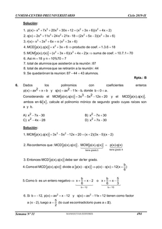 UNMSM-CENTRO PREUNIVERSITARIO Ciclo 2019-II
Semana Nº 11 (Prohibida su reproducción y venta) Pág. 62
Solución:
 
 
         
         
     
     
     
4 3 2 2 2
4 3 2 2 2
3 2 2
2
2 2
1. p(x) x 7x 20x 30x 12 (x 3x 6)(x 4x 2)
2. q(x) 2x 11x 24x 21x 18 (2x 5x 3)(x 3x 6)
3. r(x) x 3x 6x x (x 3x 6)
4. MCD p(x),q(x) x 3x 6 producto de coef. 1.3.6 18
5. MCM p(x),r(x) (x 3x 6)(x 4x 2)x  
  
 
suma de coef. 10.7.1 70
6. Asi m 18 y n 10%70 7
7. total de alumnosque asistierón a la reunión : 87
8. total de alumnosque se retirarón a la reunión : 44
9. Se quedarónen la reunion: 87 44 43 alumnos.
Rpta.: B
6. Dados los polinomios con coeficientes enteros
     
2 2
p(x) ax x b y q(x) ax 11x b, donde  
b 0 a.
Considerando el     
3 2
MCM p(x),q(x) 3x 5x 12x 20 y el  
MCD p(x),q(x) ,
 
ambos en x
Q , calcule el polinomio mónico de segundo grado cuyas raíces son
a y b.
A)  
2
x 7x 30 B)  
2
x 7x 30
C)  
2
x 4x 28 D)  
2
x 7x 30
Solución:
 
   
 
3 2
tiene grado 4
tiene grado3
1. MCM p(x),q(x) 3x 5x 12x 20 (x 2)(3x 5)(x 2)
2. Recordemos que :MCD p(x),q(x) . MCM p(x),q(x) p(x).q(x)
3. Entonces MCD p(x),q(x) debe ser de1er grado.
       

   
b 12 b 10
b
4.Comoel MCD p(x),q(x) divide a p(x) q(x) p(x) q(x) 12(x )
6
b b 5
5.Como b es un entero negativo x x 2 o x x
6 6 3
 
    
      
2 2
6. Si b 12, p(x) ax x 12 y q(x) ax 11x 12 tienen como factor
5
a (x 2), luego a (lo cual escontradictorio pues a ).
2
       
   Z
494
 
