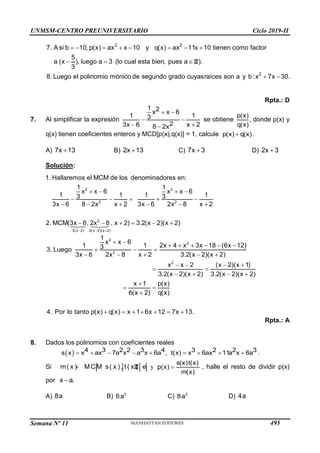 UNMSM-CENTRO PREUNIVERSITARIO Ciclo 2019-II
Semana Nº 11 (Prohibida su reproducción y venta) Pág. 63
  
 
    
  
2 2
2
7. A si b 10, p(x) ax x 10 y q(x) ax 11x 10 tienen como factor
5
a (x ), luego a 3 (lo cual esta bien
el polinomio mónico de segundo grado cuyasraíces son a
, pues a ).
3
8. Lueg y b :x 7
o x 30.
Z
Rpta.: D
7. Al simplificar la expresión
 
 
 

1 2
x x 6
1 1
3
2
3x 6 x 2
8 2x
se obtiene
p(x)
,
q(x)
donde p(x) y
q(x) tienen coeficientes enteros y MCD[p(x),q(x)] = 1, calcule 
p(x) q(x).
A) 
7x 13 B) 
2x 13 C) 
7x 3 D) 
2x 3
Solución:
  
   
    
     
     
2 2
2 2
2
3(x 2) 2(x 2)(x 2)
1. Hallaremos el MCM de los denominadores en:
1 1
x x 6 x x 6
1 1 1 1
3 3
3x 6 8 2x x 2 3x 6 2x 8 x 2
2. MCM(3x 6, 2x 8 , x 2) 3.2(x 2)(x 2)
2
2
2
2
1
x x 6
1 1 2x 4 x 3x 18 (6x 12)
3
3. Luego
3x 6 2x 8 x 2 3.2(x 2)(x 2)
x x 2 (x 2)(x 1)
3.2(x 2)(x 2) 3.2(x 2)(x 2)
x 1 p(x)
6(x 2) q(x)
4. Por lo tanto p(x) q(x) x 1 6x 12 7x 13.
 
     
  
    
   
 
   

 

      
Rpta.: A
8. Dados los polinomios con coeficientes reales
          
4 3 2 2 3 4 3 2 2 3
s x x ax 7a x a x 6a , t(x) x 6ax 11a x 6a .
Si    

m( x ) MCM s( x ), t ( x ) e n x
Z y 
s(x)t(x)
p(x)
m(x)
, halle el resto de dividir p(x)
por 
x a.
A) 8a B) 2
6a C) 2
8a D) 4a
495
 