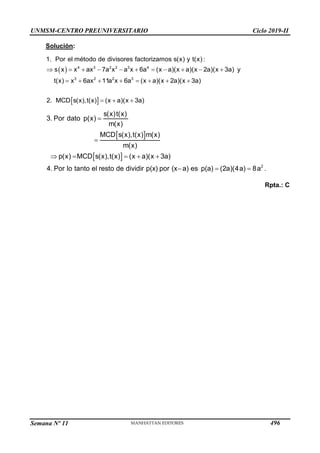 UNMSM-CENTRO PREUNIVERSITARIO Ciclo 2019-II
Semana Nº 11 (Prohibida su reproducción y venta) Pág. 64
Solución:
 
 
          

      
  
4 3 2 2 3 4
3 2 2 3
s x x ax 7a x a x 6a (x a)(x a)
1. Por el método de divisores factorizamos s(x) y
(x 2a)(x 3a) y
t(x) x 6ax 11a x 6a (x a)(x 2a)(x 3a)
2. MCD s(x),
t(x
t(x) (x a
:
)(x
)
3a)
 
   



 
 
 2
3. Por dato
MCD s(x),t(x) m(x)
MCD s(x),t(x) (x a)(x 3a)
4. Por lo tanto el resto de dividir p(x) por (x a)
s(x)t(x)
p(x)
m(x)
es p(a) (2a)(4a)
m(x)
p(x)
8a .
Rpta.: C
496
 
