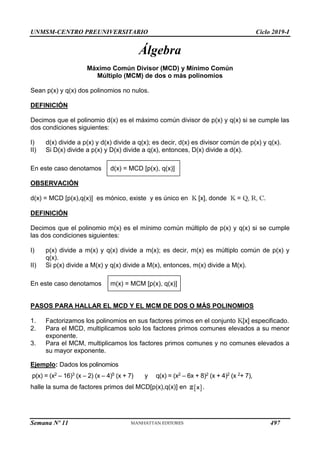 UNMSM-CENTRO PREUNIVERSITARIO Ciclo 2019-I
Semana Nº 11 (Prohibida su reproducción y venta) Pág. 30
Álgebra
Máximo Común Divisor (MCD) y Mínimo Común
Múltiplo (MCM) de dos o más polinomios
Sean p(x) y q(x) dos polinomios no nulos.
DEFINICIÓN
Decimos que el polinomio d(x) es el máximo común divisor de p(x) y q(x) si se cumple las
dos condiciones siguientes:
I) d(x) divide a p(x) y d(x) divide a q(x); es decir, d(x) es divisor común de p(x) y q(x).
II) Si D(x) divide a p(x) y D(x) divide a q(x), entonces, D(x) divide a d(x).
En este caso denotamos d(x) = MCD [p(x), q(x)]
OBSERVACIÓN
d(x) = MCD [p(x),q(x)] es mónico, existe y es único en K [x], donde K = Q, R, C.
DEFINICIÓN
Decimos que el polinomio m(x) es el mínimo común múltiplo de p(x) y q(x) si se cumple
las dos condiciones siguientes:
I) p(x) divide a m(x) y q(x) divide a m(x); es decir, m(x) es múltiplo común de p(x) y
q(x).
II) Si p(x) divide a M(x) y q(x) divide a M(x), entonces, m(x) divide a M(x).
En este caso denotamos m(x) = MCM [p(x), q(x)]
PASOS PARA HALLAR EL MCD Y EL MCM DE DOS O MÁS POLINOMIOS
1. Factorizamos los polinomios en sus factores primos en el conjunto K[x] especificado.
2. Para el MCD, multiplicamos solo los factores primos comunes elevados a su menor
exponente.
3. Para el MCM, multiplicamos los factores primos comunes y no comunes elevados a
su mayor exponente.
Ejemplo: Dados los polinomios
p(x) = (x2 – 16)3 (x – 2) (x – 4)5 (x + 7) y q(x) = (x2 – 6x + 8)2 (x + 4)2 (x 2+ 7),
halle la suma de factores primos del MCD[p(x),q(x)] en  
x
Z .
497
 