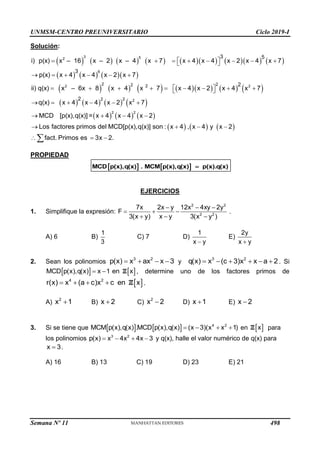 UNMSM-CENTRO PREUNIVERSITARIO Ciclo 2019-I
Semana Nº 11 (Prohibida su reproducción y venta) Pág. 31
Solución:
               
      
            
       
     
 
       
 
     
 
        
 
     
   

3 5
2
8
2 2
2
2 2
2 2
2 2
2 2
3 5
3
2
2
i) p(x) x – 16 x – 2 x – 4 x 7 x 4 x 4 x 2 x 4 x 7
p(x) x 4 x 4 x 2 x 7
ii) q(x) x – 6x 8 x 4 x 7 x 4 x 2 x 4 x 7
q(x) x 4 x 4 x 2 x 7
MCD [p(x),q(x)] = x 4 x 4 x 2
Los factores primos de      
  
  

l MCD[p(x),q(x)] son : x 4 , x 4 y x 2
fact. Primos es 3x 2.
PROPIEDAD
   
MCD p(x),q(x) . MCM p(x),q(x) p(x).q(x)

EJERCICIOS
1. Simplifique la expresión:
2 2
2 2
7x 2x y 12x 4xy 2y
F
3(x y) x y 3(x y )
  
  
  
.
A) 6 B)
1
3
C) 7 D)
1
x y

E)
2y
x y

2. Sean los polinomios
3 2
p(x) x ax x 3
    y
3 2
q(x) x (c 3)x x a 2
      . Si
   
MCD p(x),q(x) x 1 en x
  Z , determine uno de los factores primos de
 
4 2
r(x) x (a c)x c en x
    Z .
A)
2
x 1
 B) x 2
 C)
2
x 2
 D) x 1
 E) x 2

3. Si se tiene que     4 2
MCM p(x),q(x) .MCD p(x),q(x) (x 3)(x x 1)
    en  
x
Z para
los polinomios 3 2
p(x) x 4x 4x 3
    y q(x), halle el valor numérico de q(x) para
x 3
 .
A) 16 B) 13 C) 19 D) 23 E) 21
498
 