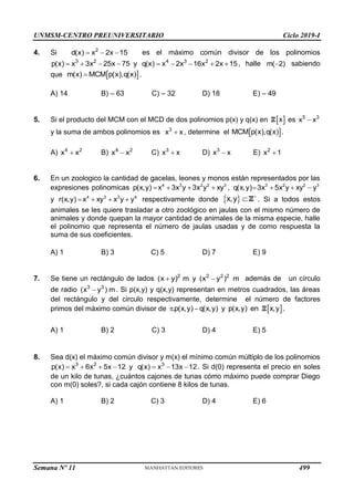 UNMSM-CENTRO PREUNIVERSITARIO Ciclo 2019-I
Semana Nº 11 (Prohibida su reproducción y venta) Pág. 32
4. Si 2
d(x) x 2x 15
   es el máximo común divisor de los polinomios
3 2 4 3 2
p(x) x 3x 25x 75 y q(x) x 2x 16x 2x 15
         , halle m( 2)
 sabiendo
que  
m(x) MCM p(x),q(x)
 .
A) 14 B) – 63 C) – 32 D) 18 E) – 49
5. Si el producto del MCM con el MCD de dos polinomios p(x) y q(x) en  
x
Z es 5 3
x x

y la suma de ambos polinomios es 3
x x
 , determine el  
MCM p(x),q(x) .
A) 4 2
x x
 B) 4 2
x x
 C) 3
x x
 D) 3
x x
 E) 2
x 1

6. En un zoologico la cantidad de gacelas, leones y monos están representados por las
expresiones polinomicas 4 3 2 2 3
p(x,y) x 3x y 3x y xy
    , 3 2 2 3
q(x,y) 3x 5x y xy y
   
y 4 3 3 4
r(x,y) x xy x y y
    respectivamente donde  
x,y 
Z . Si a todos estos
animales se les quiere trasladar a otro zoológico en jaulas con el mismo número de
animales y donde quepan la mayor cantidad de animales de la misma especie, halle
el polinomio que representa el número de jaulas usadas y de como respuesta la
suma de sus coeficientes.
A) 1 B) 3 C) 5 D) 7 E) 9
7. Se tiene un rectángulo de lados 2 2 2 2
(x y) m y (x y ) m
  además de un círculo
de radio 3 3
(x y ) m
 . Si p(x,y) y q(x,y) representan en metros cuadrados, las áreas
del rectángulo y del circulo respectivamente, determine el número de factores
primos del máximo común divisor de  
.p(x,y) q(x,y) y p(x,y) en x,y
  Z .
A) 1 B) 2 C) 3 D) 4 E) 5
8. Sea d(x) el máximo común divisor y m(x) el mínimo común múltiplo de los polinomios
3 2 3
p(x) x 6x 5x 12 y q(x) x 13x 12
       . Si d(0) representa el precio en soles
de un kilo de tunas, ¿cuántos cajones de tunas cómo máximo puede comprar Diego
con m(0) soles?, si cada cajón contiene 8 kilos de tunas.
A) 1 B) 2 C) 3 D) 4 E) 6
499
 