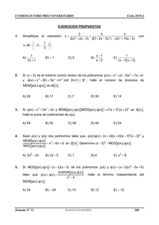 UNMSM-CENTRO PREUNIVERSITARIO Ciclo 2019-I
Semana Nº 11 (Prohibida su reproducción y venta) Pág. 33
EJERCICIOS PROPUESTOS
1. Simplifique la expresión 2 2 2
3 3 x
L
2(x 2x 3) 2(1 2x 3x ) (3x 10x 3)
  
     
con
1
x 3 , , 1
3
 
   
 
 
R .
A)
1
3x 1

B) – 1 C) 0 D)
x 1
x 2


E)
1
(x 1)(x 3)
 
2. Si (x 3)
 es el máximo común divisor de los polinomios 3 2
p(x) x (n 3)x 7x m
    
y  
4 2 4
q(x) x 2(n 1)x m con m,n 
     Z , halle el número de divisores de
   
MCM p(x),q(x) en x
Q .
A) 26 B) 17 C) 7 D) 35 E) 14
3. Si    
3 2 3 2 4
p(x) x 3x 2x y MCM p(x),q(x) .MCD p(x),q(x) x (x 1) (x 2)
      en  
x
Z ,
halle la suma de coeficientes de q(x).
A) 54 B) 50 C) 48 D) 40 E) 24
4. Sean p(x) y q(x) dos polinomios tales que: 2 2
p(x).q(x) (x 2)(x 4)(x 1) (x 3)
     y
 
 
 
2
MCM p(x),q(x)
x 6x 8 en x
MCD p(x),q(x)
   Z . Determine  
2
(x 2) MCD p(x),q(x)
  .
A) 2
2x 3x
 B) 2x 5
 C) 1 D) 6 E) 2
x 8

5. Si  
MCD p(x),q(x) (x 2)(x 3)
   de los polinomios 2
p(x) y q(x) (x 2)(x 5x 6)
   
tales que
 
2
2x.MCM p(x),q(x)
p(x) q(x)
x 4
 

, halle el término independiente del
 
MCM p(x),q(x) .
A) 24 B) – 24 C) 13 D) 12 E) – 12
500
 