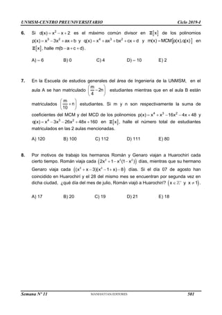 UNMSM-CENTRO PREUNIVERSITARIO Ciclo 2019-I
Semana Nº 11 (Prohibida su reproducción y venta) Pág. 34
6. Si 2
d(x) x x 2
   es el máximo común divisor en  
x
Z de los polinomios
3 2 4 3 2
p(x) x 3x ax b y q(x) x ax bx cx d
         y  
m(x) MCM p(x),q(x)
 en
 
x
Z , halle m(b a c d)
   .
A) – 6 B) 0 C) 4 D) – 10 E) 2
7. En la Escuela de estudios generales del área de Ingenieria de la UNMSM, en el
aula A se han matriculado
m
2n
4
 

 
 
estudiantes mientras que en el aula B están
matriculados
m
n
10
 

 
 
estudiantes. Si m y n son respectivamente la suma de
coeficientes del MCM y del MCD de los polinomios 4 3 2
p(x) x x 16x 4x 48
     y
4 3 2
q(x) x 3x 26x 48x 160
     en  
x
Z , halle el número total de estudiantes
matriculados en las 2 aulas mencionadas.
A) 120 B) 100 C) 112 D) 111 E) 80
8. Por motivos de trabajo los hermanos Román y Genaro viajan a Huarochirí cada
cierto tiempo. Román viaja cada  
2 2 2
2x 1 x (1 x )
   días, mientras que su hermano
Genaro viaja cada  
2 2
(x x 3)(x 1 x) 8
     días. Si el día 07 de agosto han
coincidido en Huarochirí y el 28 del mismo mes se encuentran por segunda vez en
dicha ciudad, ¿qué día del mes de julio, Román viajó a Huarochirí?  
x y x 1

  .
A) 17 B) 20 C) 19 D) 21 E) 18
501
 