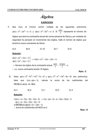 UNMSM-CENTRO PREUNIVERSITARIO Ciclo 2018-II
Semana Nº 11 (Prohibida su reproducción y venta) Pág. 34
Álgebra
EJERCICIOS
1. Sea m(x), el mínimo común múltiplo de los siguientes polinomios
y . Si representa el número de
dígitos que tiene la contraseña actual del correo personal de Gloria y por medidas de
seguridad ha pensado en incrementar dos dígitos, halle el número de dígitos que
tendrá la nueva contraseña de Gloria.
A) 5 B) 6 C) 10 D) 7 E) 9
Solución:
Número de dígitos de la contraseña actual:
La nueva contraseña tendrá 10 dígitos.
Rpta.: C
dos polinomios,
, calcule la suma de los coeficientes del
2. Sean
tales que
A) 3 B) 2 C) 1 D) 0 E) 4
Solución:
Suma de coeficientes del MCD es 0.
Rpta.: D
502
 