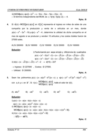 UNMSM-CENTRO PREUNIVERSITARIO Ciclo 2018-II
Semana Nº 11 (Prohibida su reproducción y venta) Pág. 34
El término independiente del MCM, es:
4.
Rpta.: B
Si en representa el ingreso en miles de soles de una
compañía por la producción y venta de x artículos en un mes, donde
, determine la utilidad de dicha compañía en el
mes de agosto si se producen y venden 15 artículos y los costos totales fueron de
27000 soles.
A) S/ 200000 B) S/ 180000 C) S/ 150000 D) S/ 25000 E) S/ 100000
Solución:
Ingreso: S/ 227000 , Costos: S/ 27000.
Utilidad: S/ 200000.
Rpta.: A
5. Sean los polinomios
con . Si
y
, halle el valor de
A) B) C) D) E)
Solución:
Rpta.: C
504
 