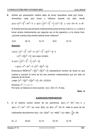 UNMSM-CENTRO PREUNIVERSITARIO Ciclo 2018-II
Semana Nº 11 (Prohibida su reproducción y venta) Pág. 34
8. Andrés por prescripción médica debe de tomar Ibuprofeno cada p(x) horas ,
Amoxicilina cada q(x) horas y Valisona durante r(x) días, donde
y y ; .
Si Andrés tomó los dos primeros medicamentos juntos el lunes a las 8 a. m. y volvió a
tomar ambos medicamentos por segunda vez al día siguiente y a la misma hora,
¿durante cuántos días Andrés deberá tomar Valisona?
A) 8 B) 12 C) 10 D) 6 E) 14
Solución:
Entonces el MCM= representa el número de horas en que
vuelven a coincidir la toma de los dos primeros medicamentos, que por dato es
después de 24 horas.
Luego: .
Entonces .
Por tanto, la Valisona lo toma durante: días.
Rpta.: A
EJERCICIOS PROPUESTOS
1. Si el máximo común divisor de los polinomios
en , es
y
, halle la suma de los
coeficientes del polinomio
A) 2 B) 20 C) 14 D) 19 E) 16
506
 