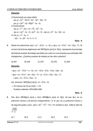 UNMSM-CENTRO PREUNIVERSITARIO Ciclo 2018-II
Semana Nº 11 (Prohibida su reproducción y venta) Pág. 34
Solución:
i) Factorizando por aspa doble:
ii) Factorizando:
4. Dados los polinomios y
número de factores algebraicos del en
Rpta.: A
. El
, representa el porcentaje
del total de puestos de trabajo que faltan por cubrir en una empresa que solicitaba 300
trabajadores. ¿Cuántos puestos de trabajo ya han sido cubiertos?
A) 291 B) 255 C) 270 D) 276 E) 285
Solución:
Así, tenemos:
El número de FA es (3)(2) 1=5.
5. Sea
polinomio mónico y de término independiente 3. Si
de segundo grado y
Rpta.: E
en , tal que es un
es un polinomio mónico y
contiene a , halle el valor de
A) 1 B) 2 C) 3 D) 5 E) 4
508
 